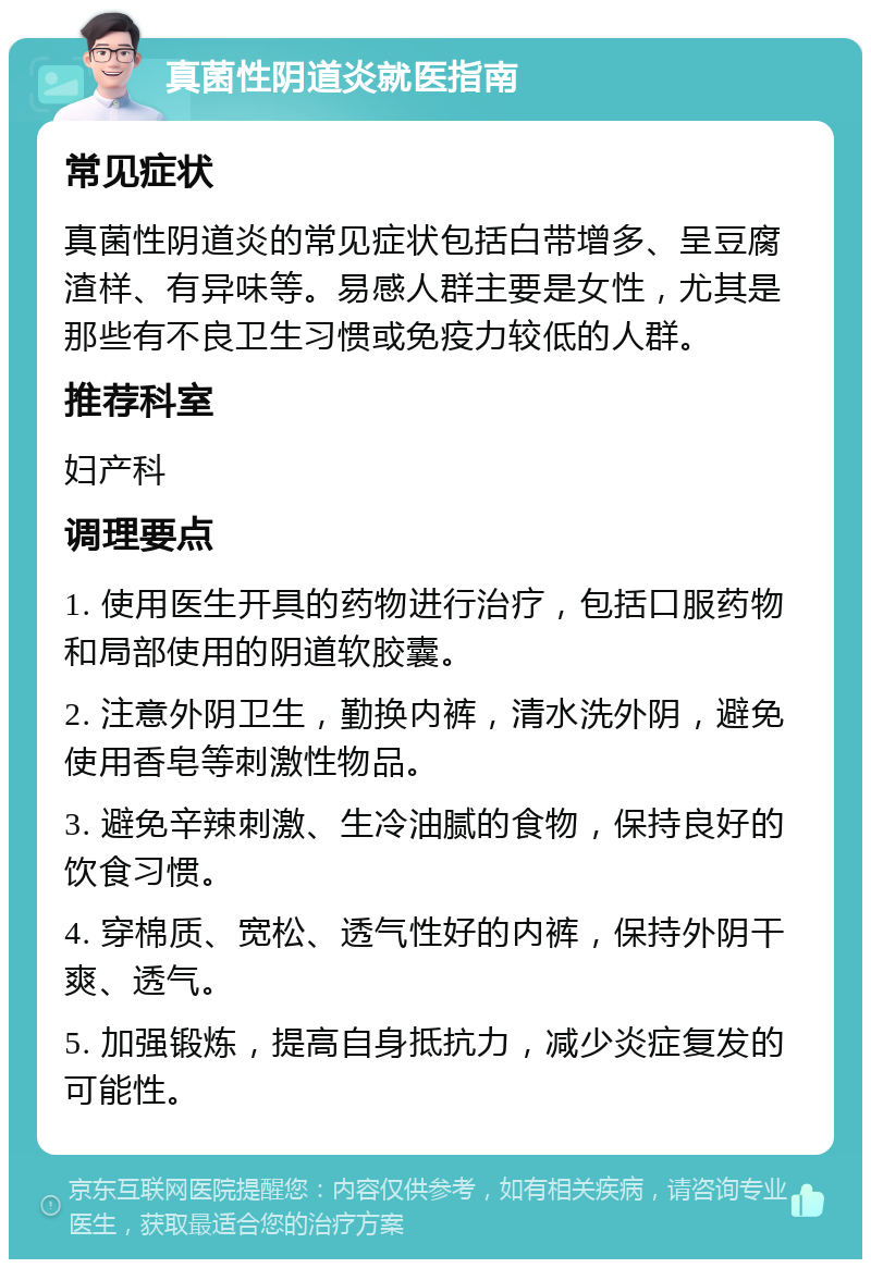 真菌性阴道炎就医指南 常见症状 真菌性阴道炎的常见症状包括白带增多、呈豆腐渣样、有异味等。易感人群主要是女性，尤其是那些有不良卫生习惯或免疫力较低的人群。 推荐科室 妇产科 调理要点 1. 使用医生开具的药物进行治疗，包括口服药物和局部使用的阴道软胶囊。 2. 注意外阴卫生，勤换内裤，清水洗外阴，避免使用香皂等刺激性物品。 3. 避免辛辣刺激、生冷油腻的食物，保持良好的饮食习惯。 4. 穿棉质、宽松、透气性好的内裤，保持外阴干爽、透气。 5. 加强锻炼，提高自身抵抗力，减少炎症复发的可能性。