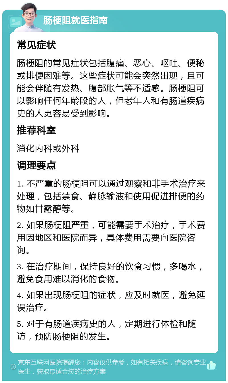 肠梗阻就医指南 常见症状 肠梗阻的常见症状包括腹痛、恶心、呕吐、便秘或排便困难等。这些症状可能会突然出现，且可能会伴随有发热、腹部胀气等不适感。肠梗阻可以影响任何年龄段的人，但老年人和有肠道疾病史的人更容易受到影响。 推荐科室 消化内科或外科 调理要点 1. 不严重的肠梗阻可以通过观察和非手术治疗来处理，包括禁食、静脉输液和使用促进排便的药物如甘露醇等。 2. 如果肠梗阻严重，可能需要手术治疗，手术费用因地区和医院而异，具体费用需要向医院咨询。 3. 在治疗期间，保持良好的饮食习惯，多喝水，避免食用难以消化的食物。 4. 如果出现肠梗阻的症状，应及时就医，避免延误治疗。 5. 对于有肠道疾病史的人，定期进行体检和随访，预防肠梗阻的发生。