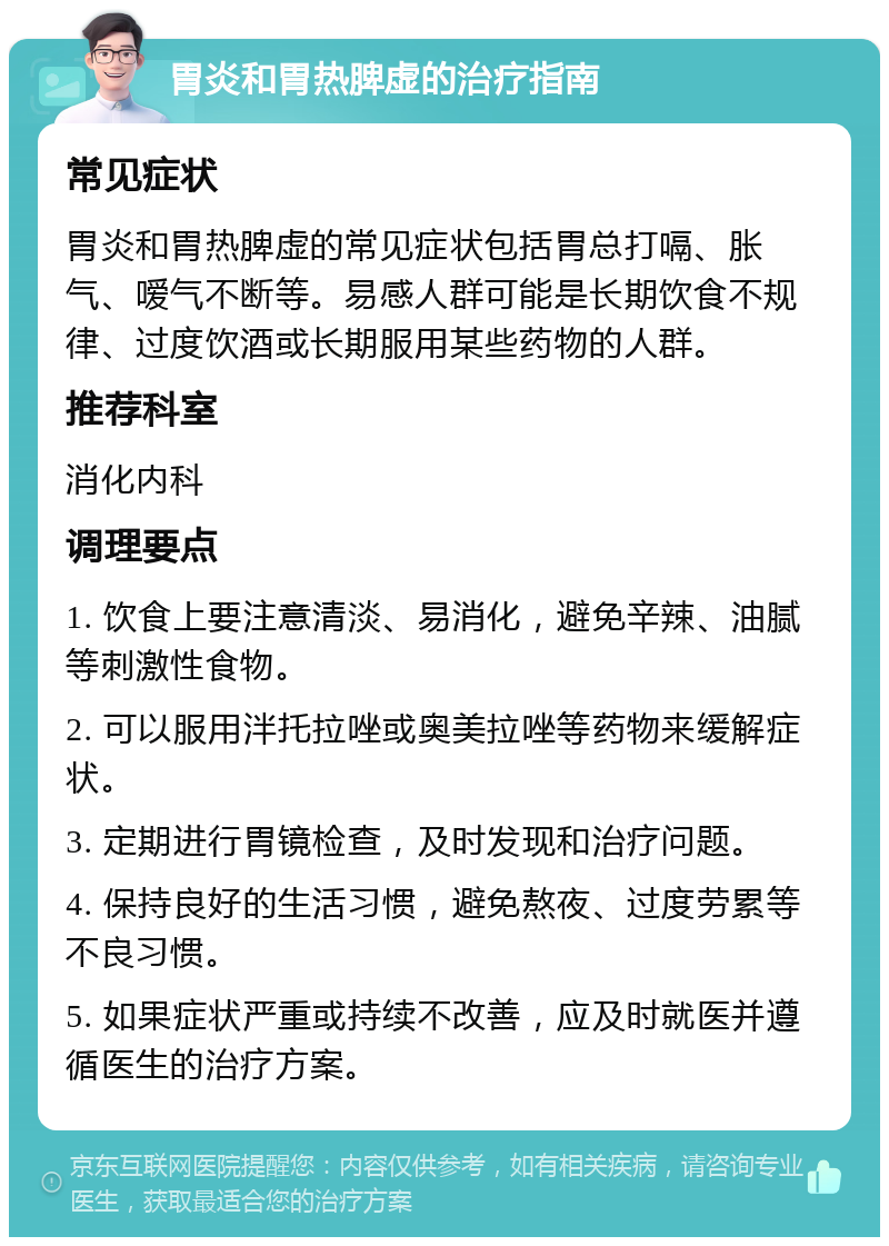 胃炎和胃热脾虚的治疗指南 常见症状 胃炎和胃热脾虚的常见症状包括胃总打嗝、胀气、嗳气不断等。易感人群可能是长期饮食不规律、过度饮酒或长期服用某些药物的人群。 推荐科室 消化内科 调理要点 1. 饮食上要注意清淡、易消化，避免辛辣、油腻等刺激性食物。 2. 可以服用泮托拉唑或奥美拉唑等药物来缓解症状。 3. 定期进行胃镜检查，及时发现和治疗问题。 4. 保持良好的生活习惯，避免熬夜、过度劳累等不良习惯。 5. 如果症状严重或持续不改善，应及时就医并遵循医生的治疗方案。