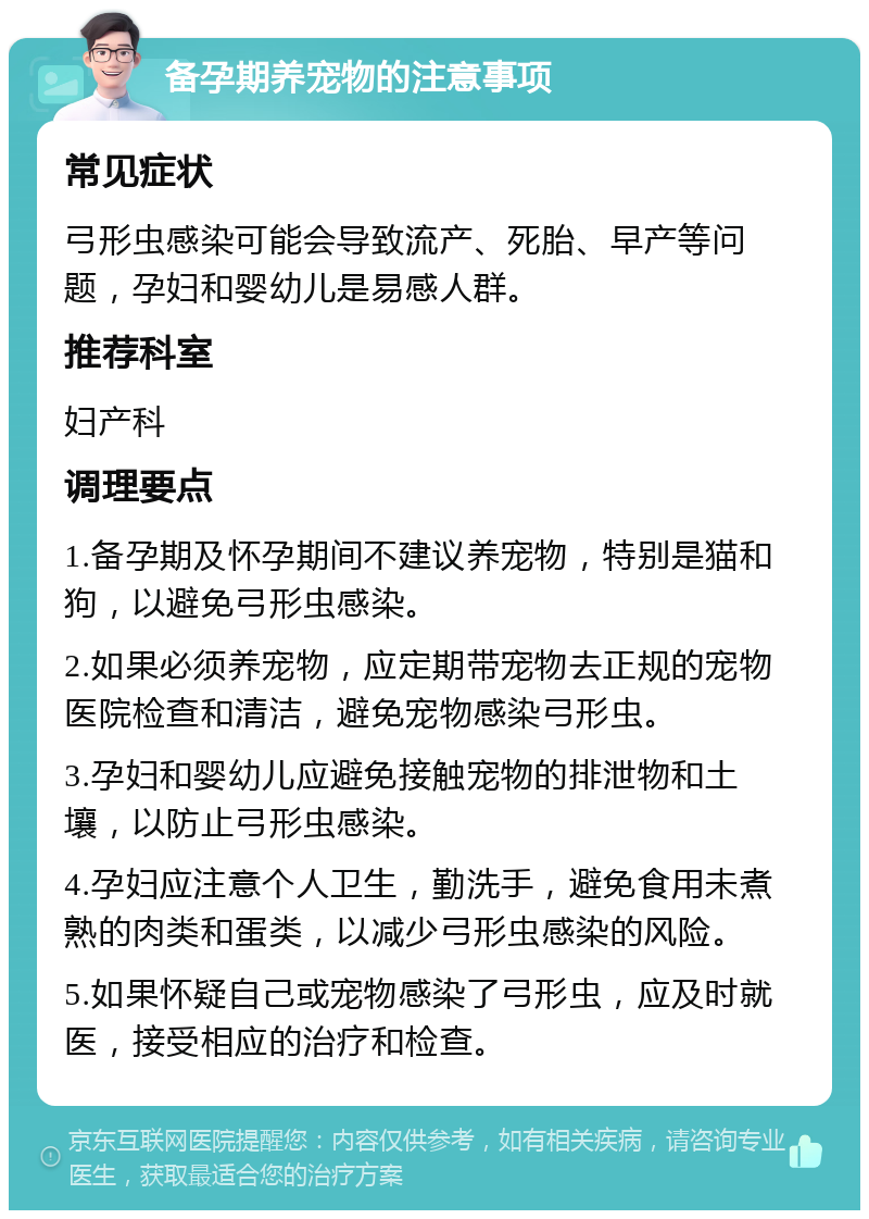 备孕期养宠物的注意事项 常见症状 弓形虫感染可能会导致流产、死胎、早产等问题，孕妇和婴幼儿是易感人群。 推荐科室 妇产科 调理要点 1.备孕期及怀孕期间不建议养宠物，特别是猫和狗，以避免弓形虫感染。 2.如果必须养宠物，应定期带宠物去正规的宠物医院检查和清洁，避免宠物感染弓形虫。 3.孕妇和婴幼儿应避免接触宠物的排泄物和土壤，以防止弓形虫感染。 4.孕妇应注意个人卫生，勤洗手，避免食用未煮熟的肉类和蛋类，以减少弓形虫感染的风险。 5.如果怀疑自己或宠物感染了弓形虫，应及时就医，接受相应的治疗和检查。