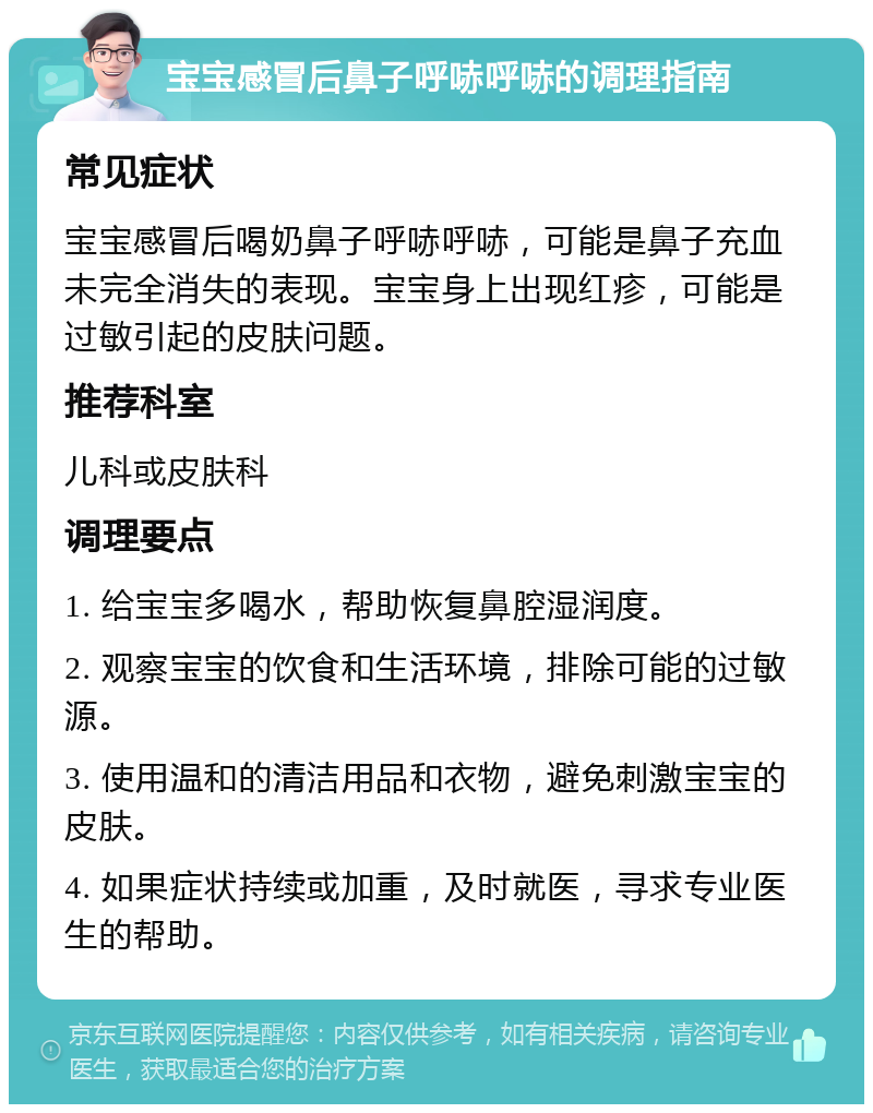 宝宝感冒后鼻子呼哧呼哧的调理指南 常见症状 宝宝感冒后喝奶鼻子呼哧呼哧，可能是鼻子充血未完全消失的表现。宝宝身上出现红疹，可能是过敏引起的皮肤问题。 推荐科室 儿科或皮肤科 调理要点 1. 给宝宝多喝水，帮助恢复鼻腔湿润度。 2. 观察宝宝的饮食和生活环境，排除可能的过敏源。 3. 使用温和的清洁用品和衣物，避免刺激宝宝的皮肤。 4. 如果症状持续或加重，及时就医，寻求专业医生的帮助。