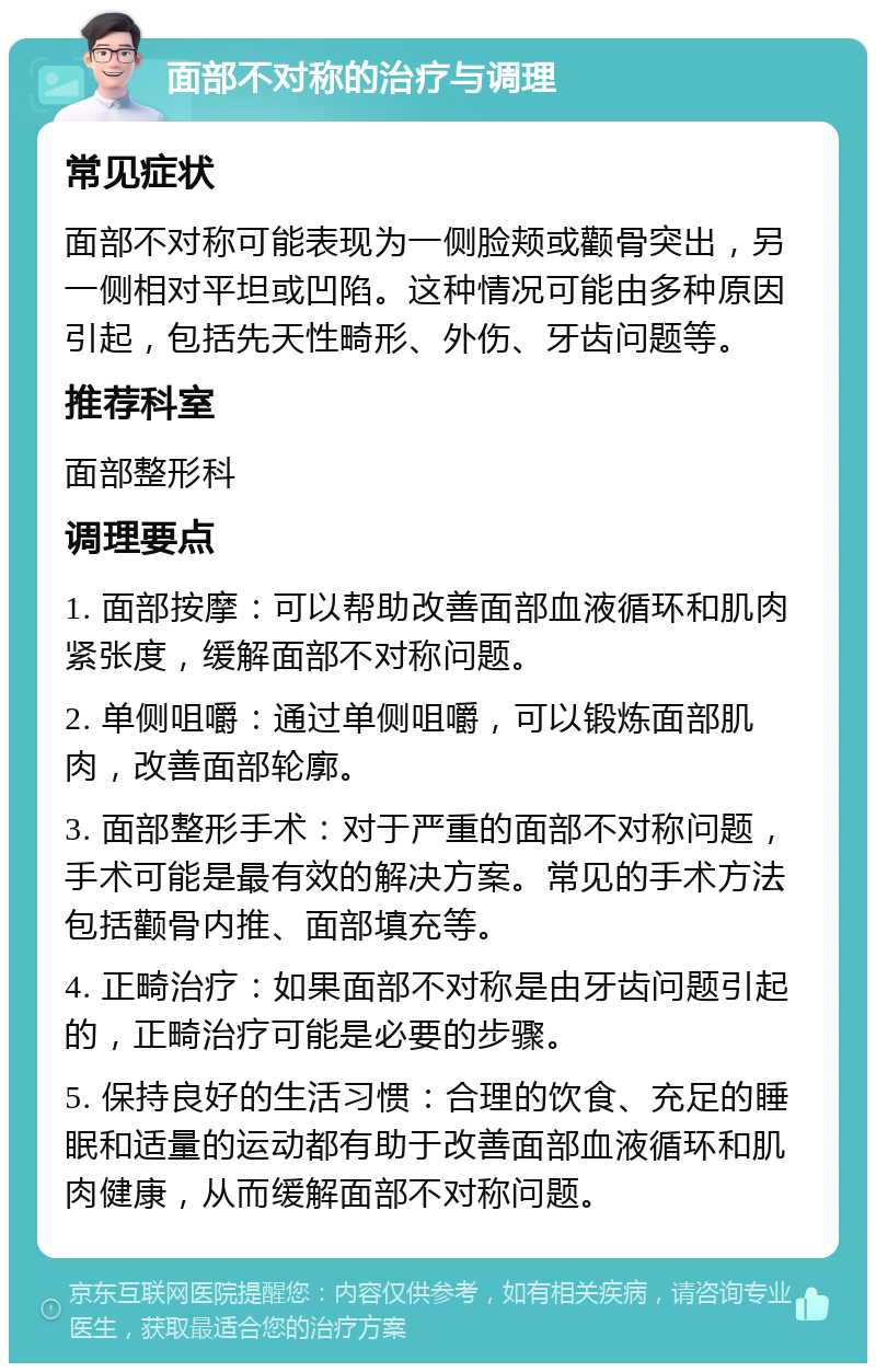 面部不对称的治疗与调理 常见症状 面部不对称可能表现为一侧脸颊或颧骨突出，另一侧相对平坦或凹陷。这种情况可能由多种原因引起，包括先天性畸形、外伤、牙齿问题等。 推荐科室 面部整形科 调理要点 1. 面部按摩：可以帮助改善面部血液循环和肌肉紧张度，缓解面部不对称问题。 2. 单侧咀嚼：通过单侧咀嚼，可以锻炼面部肌肉，改善面部轮廓。 3. 面部整形手术：对于严重的面部不对称问题，手术可能是最有效的解决方案。常见的手术方法包括颧骨内推、面部填充等。 4. 正畸治疗：如果面部不对称是由牙齿问题引起的，正畸治疗可能是必要的步骤。 5. 保持良好的生活习惯：合理的饮食、充足的睡眠和适量的运动都有助于改善面部血液循环和肌肉健康，从而缓解面部不对称问题。