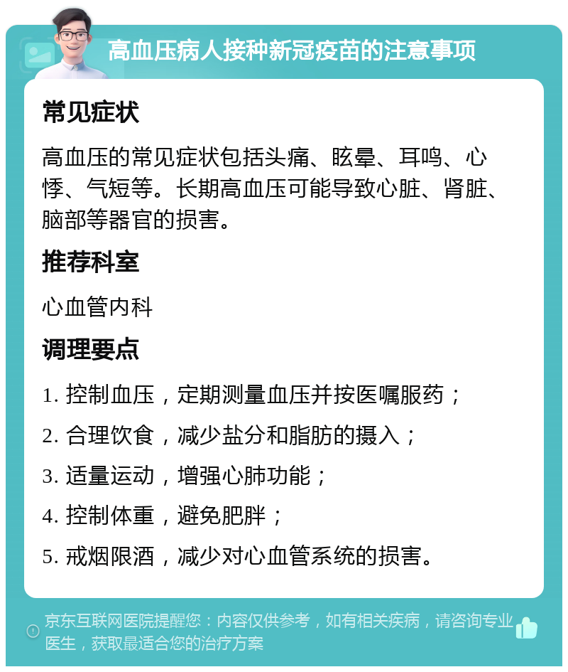 高血压病人接种新冠疫苗的注意事项 常见症状 高血压的常见症状包括头痛、眩晕、耳鸣、心悸、气短等。长期高血压可能导致心脏、肾脏、脑部等器官的损害。 推荐科室 心血管内科 调理要点 1. 控制血压，定期测量血压并按医嘱服药； 2. 合理饮食，减少盐分和脂肪的摄入； 3. 适量运动，增强心肺功能； 4. 控制体重，避免肥胖； 5. 戒烟限酒，减少对心血管系统的损害。