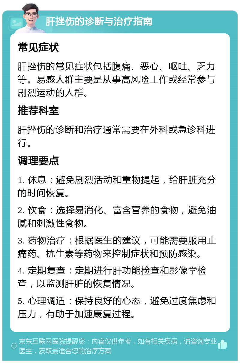 肝挫伤的诊断与治疗指南 常见症状 肝挫伤的常见症状包括腹痛、恶心、呕吐、乏力等。易感人群主要是从事高风险工作或经常参与剧烈运动的人群。 推荐科室 肝挫伤的诊断和治疗通常需要在外科或急诊科进行。 调理要点 1. 休息：避免剧烈活动和重物提起，给肝脏充分的时间恢复。 2. 饮食：选择易消化、富含营养的食物，避免油腻和刺激性食物。 3. 药物治疗：根据医生的建议，可能需要服用止痛药、抗生素等药物来控制症状和预防感染。 4. 定期复查：定期进行肝功能检查和影像学检查，以监测肝脏的恢复情况。 5. 心理调适：保持良好的心态，避免过度焦虑和压力，有助于加速康复过程。