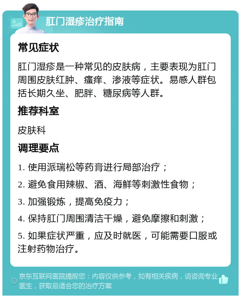 肛门湿疹治疗指南 常见症状 肛门湿疹是一种常见的皮肤病，主要表现为肛门周围皮肤红肿、瘙痒、渗液等症状。易感人群包括长期久坐、肥胖、糖尿病等人群。 推荐科室 皮肤科 调理要点 1. 使用派瑞松等药膏进行局部治疗； 2. 避免食用辣椒、酒、海鲜等刺激性食物； 3. 加强锻炼，提高免疫力； 4. 保持肛门周围清洁干燥，避免摩擦和刺激； 5. 如果症状严重，应及时就医，可能需要口服或注射药物治疗。