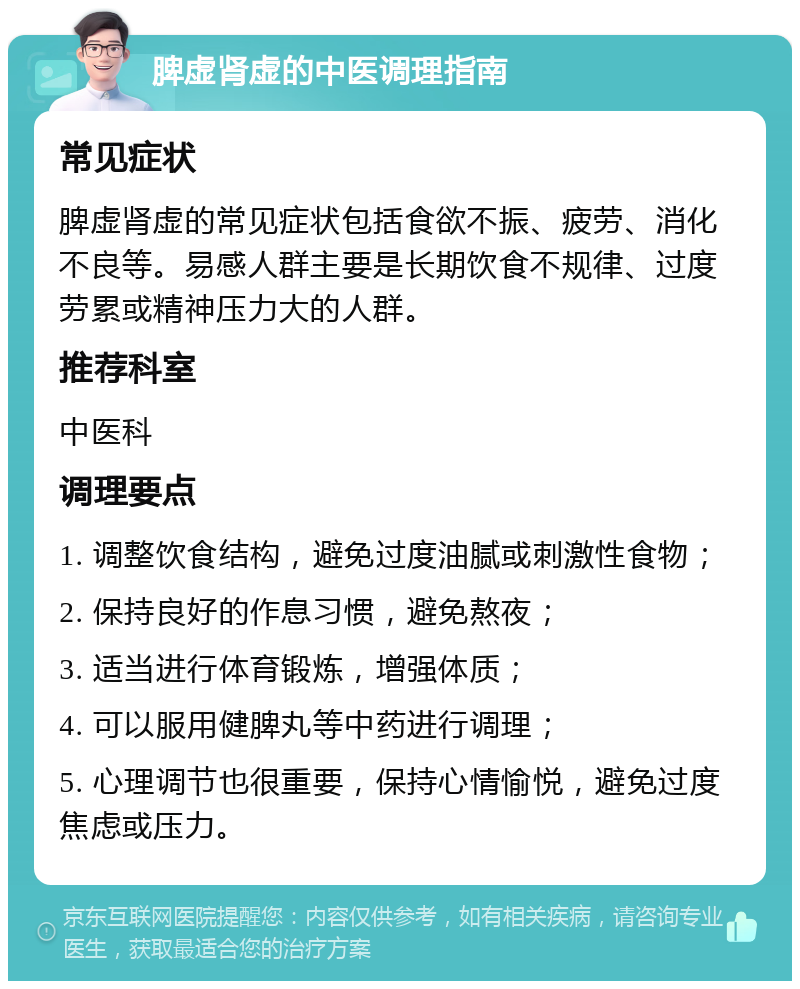 脾虚肾虚的中医调理指南 常见症状 脾虚肾虚的常见症状包括食欲不振、疲劳、消化不良等。易感人群主要是长期饮食不规律、过度劳累或精神压力大的人群。 推荐科室 中医科 调理要点 1. 调整饮食结构，避免过度油腻或刺激性食物； 2. 保持良好的作息习惯，避免熬夜； 3. 适当进行体育锻炼，增强体质； 4. 可以服用健脾丸等中药进行调理； 5. 心理调节也很重要，保持心情愉悦，避免过度焦虑或压力。