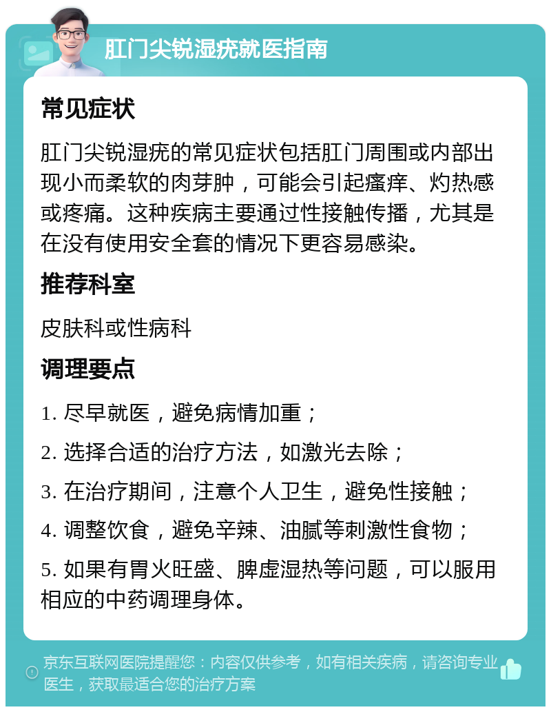 肛门尖锐湿疣就医指南 常见症状 肛门尖锐湿疣的常见症状包括肛门周围或内部出现小而柔软的肉芽肿，可能会引起瘙痒、灼热感或疼痛。这种疾病主要通过性接触传播，尤其是在没有使用安全套的情况下更容易感染。 推荐科室 皮肤科或性病科 调理要点 1. 尽早就医，避免病情加重； 2. 选择合适的治疗方法，如激光去除； 3. 在治疗期间，注意个人卫生，避免性接触； 4. 调整饮食，避免辛辣、油腻等刺激性食物； 5. 如果有胃火旺盛、脾虚湿热等问题，可以服用相应的中药调理身体。