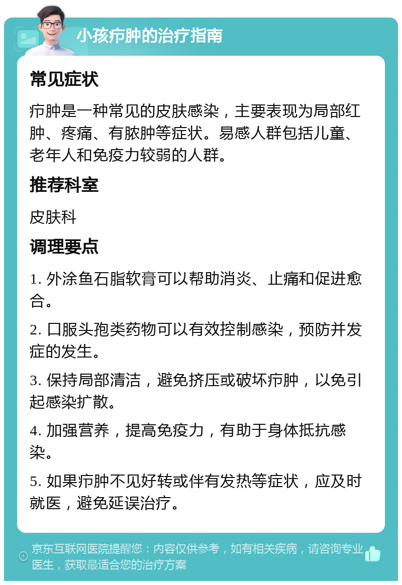 小孩疖肿的治疗指南 常见症状 疖肿是一种常见的皮肤感染，主要表现为局部红肿、疼痛、有脓肿等症状。易感人群包括儿童、老年人和免疫力较弱的人群。 推荐科室 皮肤科 调理要点 1. 外涂鱼石脂软膏可以帮助消炎、止痛和促进愈合。 2. 口服头孢类药物可以有效控制感染，预防并发症的发生。 3. 保持局部清洁，避免挤压或破坏疖肿，以免引起感染扩散。 4. 加强营养，提高免疫力，有助于身体抵抗感染。 5. 如果疖肿不见好转或伴有发热等症状，应及时就医，避免延误治疗。