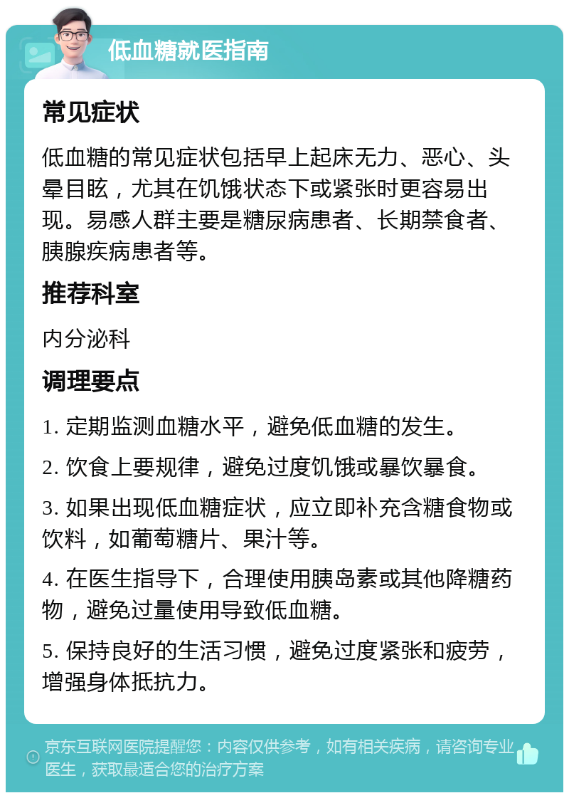 低血糖就医指南 常见症状 低血糖的常见症状包括早上起床无力、恶心、头晕目眩，尤其在饥饿状态下或紧张时更容易出现。易感人群主要是糖尿病患者、长期禁食者、胰腺疾病患者等。 推荐科室 内分泌科 调理要点 1. 定期监测血糖水平，避免低血糖的发生。 2. 饮食上要规律，避免过度饥饿或暴饮暴食。 3. 如果出现低血糖症状，应立即补充含糖食物或饮料，如葡萄糖片、果汁等。 4. 在医生指导下，合理使用胰岛素或其他降糖药物，避免过量使用导致低血糖。 5. 保持良好的生活习惯，避免过度紧张和疲劳，增强身体抵抗力。