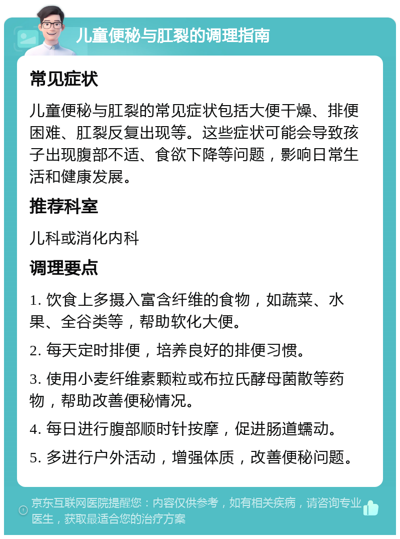 儿童便秘与肛裂的调理指南 常见症状 儿童便秘与肛裂的常见症状包括大便干燥、排便困难、肛裂反复出现等。这些症状可能会导致孩子出现腹部不适、食欲下降等问题，影响日常生活和健康发展。 推荐科室 儿科或消化内科 调理要点 1. 饮食上多摄入富含纤维的食物，如蔬菜、水果、全谷类等，帮助软化大便。 2. 每天定时排便，培养良好的排便习惯。 3. 使用小麦纤维素颗粒或布拉氏酵母菌散等药物，帮助改善便秘情况。 4. 每日进行腹部顺时针按摩，促进肠道蠕动。 5. 多进行户外活动，增强体质，改善便秘问题。