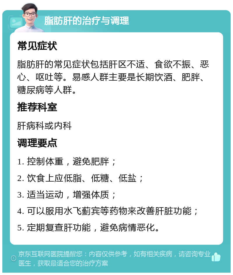 脂肪肝的治疗与调理 常见症状 脂肪肝的常见症状包括肝区不适、食欲不振、恶心、呕吐等。易感人群主要是长期饮酒、肥胖、糖尿病等人群。 推荐科室 肝病科或内科 调理要点 1. 控制体重，避免肥胖； 2. 饮食上应低脂、低糖、低盐； 3. 适当运动，增强体质； 4. 可以服用水飞蓟宾等药物来改善肝脏功能； 5. 定期复查肝功能，避免病情恶化。