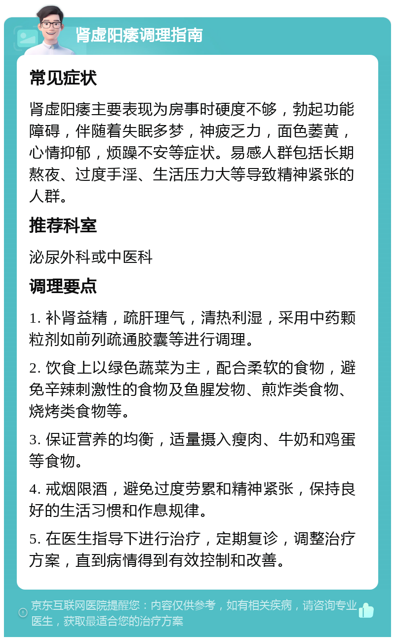 肾虚阳痿调理指南 常见症状 肾虚阳痿主要表现为房事时硬度不够，勃起功能障碍，伴随着失眠多梦，神疲乏力，面色萎黄，心情抑郁，烦躁不安等症状。易感人群包括长期熬夜、过度手淫、生活压力大等导致精神紧张的人群。 推荐科室 泌尿外科或中医科 调理要点 1. 补肾益精，疏肝理气，清热利湿，采用中药颗粒剂如前列疏通胶囊等进行调理。 2. 饮食上以绿色蔬菜为主，配合柔软的食物，避免辛辣刺激性的食物及鱼腥发物、煎炸类食物、烧烤类食物等。 3. 保证营养的均衡，适量摄入瘦肉、牛奶和鸡蛋等食物。 4. 戒烟限酒，避免过度劳累和精神紧张，保持良好的生活习惯和作息规律。 5. 在医生指导下进行治疗，定期复诊，调整治疗方案，直到病情得到有效控制和改善。