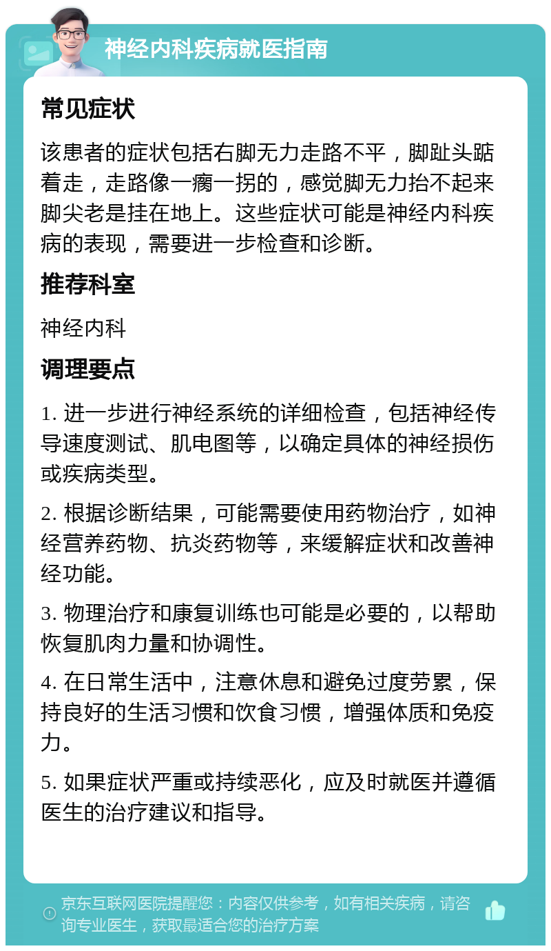 神经内科疾病就医指南 常见症状 该患者的症状包括右脚无力走路不平，脚趾头踮着走，走路像一瘸一拐的，感觉脚无力抬不起来脚尖老是挂在地上。这些症状可能是神经内科疾病的表现，需要进一步检查和诊断。 推荐科室 神经内科 调理要点 1. 进一步进行神经系统的详细检查，包括神经传导速度测试、肌电图等，以确定具体的神经损伤或疾病类型。 2. 根据诊断结果，可能需要使用药物治疗，如神经营养药物、抗炎药物等，来缓解症状和改善神经功能。 3. 物理治疗和康复训练也可能是必要的，以帮助恢复肌肉力量和协调性。 4. 在日常生活中，注意休息和避免过度劳累，保持良好的生活习惯和饮食习惯，增强体质和免疫力。 5. 如果症状严重或持续恶化，应及时就医并遵循医生的治疗建议和指导。