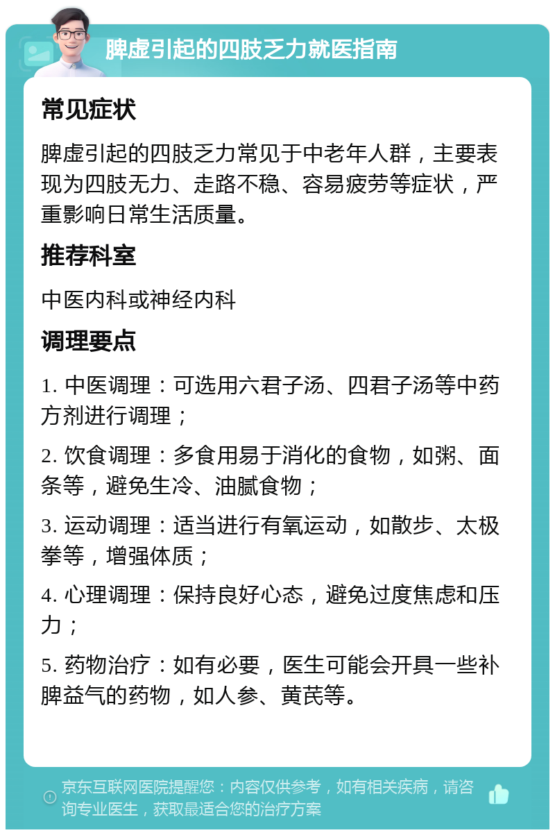 脾虚引起的四肢乏力就医指南 常见症状 脾虚引起的四肢乏力常见于中老年人群，主要表现为四肢无力、走路不稳、容易疲劳等症状，严重影响日常生活质量。 推荐科室 中医内科或神经内科 调理要点 1. 中医调理：可选用六君子汤、四君子汤等中药方剂进行调理； 2. 饮食调理：多食用易于消化的食物，如粥、面条等，避免生冷、油腻食物； 3. 运动调理：适当进行有氧运动，如散步、太极拳等，增强体质； 4. 心理调理：保持良好心态，避免过度焦虑和压力； 5. 药物治疗：如有必要，医生可能会开具一些补脾益气的药物，如人参、黄芪等。