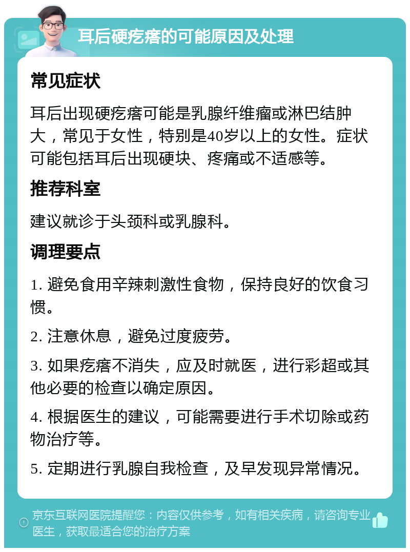 耳后硬疙瘩的可能原因及处理 常见症状 耳后出现硬疙瘩可能是乳腺纤维瘤或淋巴结肿大，常见于女性，特别是40岁以上的女性。症状可能包括耳后出现硬块、疼痛或不适感等。 推荐科室 建议就诊于头颈科或乳腺科。 调理要点 1. 避免食用辛辣刺激性食物，保持良好的饮食习惯。 2. 注意休息，避免过度疲劳。 3. 如果疙瘩不消失，应及时就医，进行彩超或其他必要的检查以确定原因。 4. 根据医生的建议，可能需要进行手术切除或药物治疗等。 5. 定期进行乳腺自我检查，及早发现异常情况。