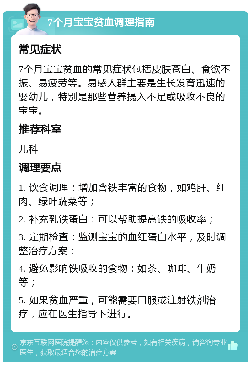 7个月宝宝贫血调理指南 常见症状 7个月宝宝贫血的常见症状包括皮肤苍白、食欲不振、易疲劳等。易感人群主要是生长发育迅速的婴幼儿，特别是那些营养摄入不足或吸收不良的宝宝。 推荐科室 儿科 调理要点 1. 饮食调理：增加含铁丰富的食物，如鸡肝、红肉、绿叶蔬菜等； 2. 补充乳铁蛋白：可以帮助提高铁的吸收率； 3. 定期检查：监测宝宝的血红蛋白水平，及时调整治疗方案； 4. 避免影响铁吸收的食物：如茶、咖啡、牛奶等； 5. 如果贫血严重，可能需要口服或注射铁剂治疗，应在医生指导下进行。