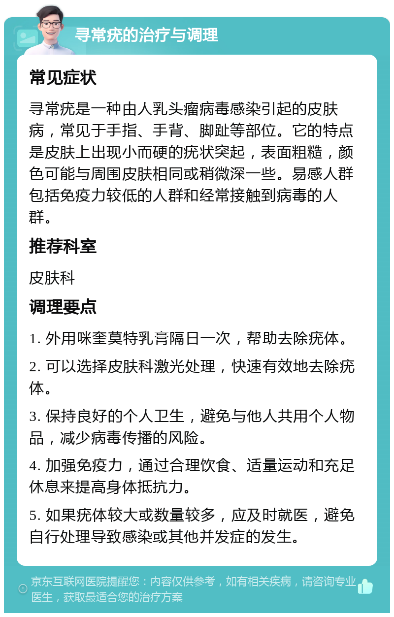 寻常疣的治疗与调理 常见症状 寻常疣是一种由人乳头瘤病毒感染引起的皮肤病，常见于手指、手背、脚趾等部位。它的特点是皮肤上出现小而硬的疣状突起，表面粗糙，颜色可能与周围皮肤相同或稍微深一些。易感人群包括免疫力较低的人群和经常接触到病毒的人群。 推荐科室 皮肤科 调理要点 1. 外用咪奎莫特乳膏隔日一次，帮助去除疣体。 2. 可以选择皮肤科激光处理，快速有效地去除疣体。 3. 保持良好的个人卫生，避免与他人共用个人物品，减少病毒传播的风险。 4. 加强免疫力，通过合理饮食、适量运动和充足休息来提高身体抵抗力。 5. 如果疣体较大或数量较多，应及时就医，避免自行处理导致感染或其他并发症的发生。