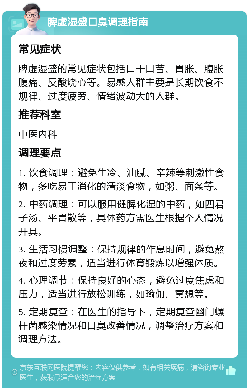 脾虚湿盛口臭调理指南 常见症状 脾虚湿盛的常见症状包括口干口苦、胃胀、腹胀腹痛、反酸烧心等。易感人群主要是长期饮食不规律、过度疲劳、情绪波动大的人群。 推荐科室 中医内科 调理要点 1. 饮食调理：避免生冷、油腻、辛辣等刺激性食物，多吃易于消化的清淡食物，如粥、面条等。 2. 中药调理：可以服用健脾化湿的中药，如四君子汤、平胃散等，具体药方需医生根据个人情况开具。 3. 生活习惯调整：保持规律的作息时间，避免熬夜和过度劳累，适当进行体育锻炼以增强体质。 4. 心理调节：保持良好的心态，避免过度焦虑和压力，适当进行放松训练，如瑜伽、冥想等。 5. 定期复查：在医生的指导下，定期复查幽门螺杆菌感染情况和口臭改善情况，调整治疗方案和调理方法。