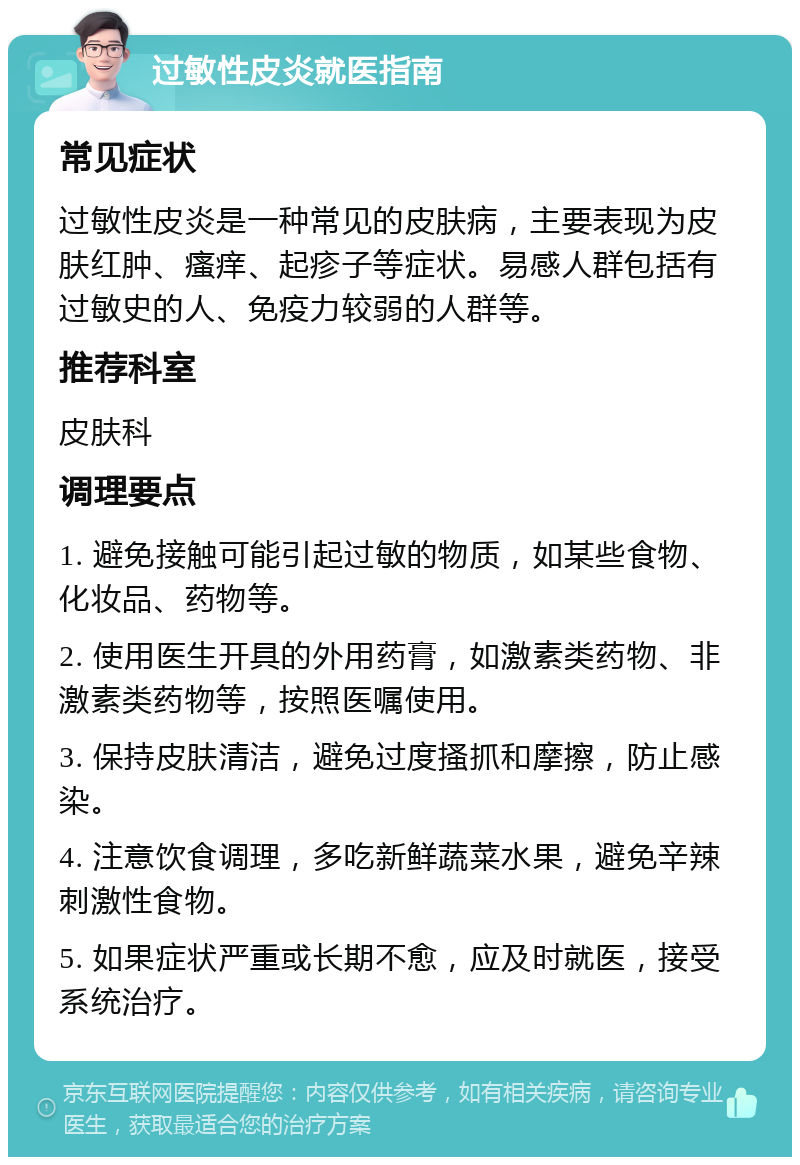 过敏性皮炎就医指南 常见症状 过敏性皮炎是一种常见的皮肤病，主要表现为皮肤红肿、瘙痒、起疹子等症状。易感人群包括有过敏史的人、免疫力较弱的人群等。 推荐科室 皮肤科 调理要点 1. 避免接触可能引起过敏的物质，如某些食物、化妆品、药物等。 2. 使用医生开具的外用药膏，如激素类药物、非激素类药物等，按照医嘱使用。 3. 保持皮肤清洁，避免过度搔抓和摩擦，防止感染。 4. 注意饮食调理，多吃新鲜蔬菜水果，避免辛辣刺激性食物。 5. 如果症状严重或长期不愈，应及时就医，接受系统治疗。