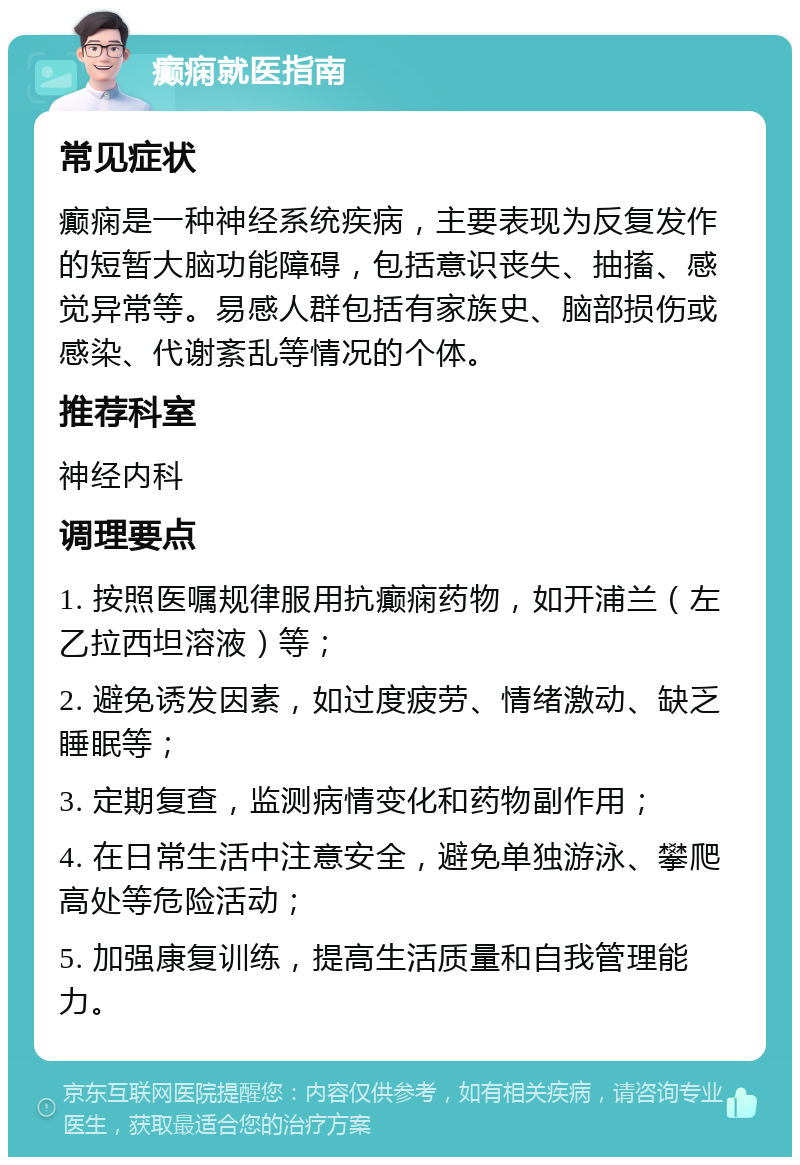 癫痫就医指南 常见症状 癫痫是一种神经系统疾病，主要表现为反复发作的短暂大脑功能障碍，包括意识丧失、抽搐、感觉异常等。易感人群包括有家族史、脑部损伤或感染、代谢紊乱等情况的个体。 推荐科室 神经内科 调理要点 1. 按照医嘱规律服用抗癫痫药物，如开浦兰（左乙拉西坦溶液）等； 2. 避免诱发因素，如过度疲劳、情绪激动、缺乏睡眠等； 3. 定期复查，监测病情变化和药物副作用； 4. 在日常生活中注意安全，避免单独游泳、攀爬高处等危险活动； 5. 加强康复训练，提高生活质量和自我管理能力。