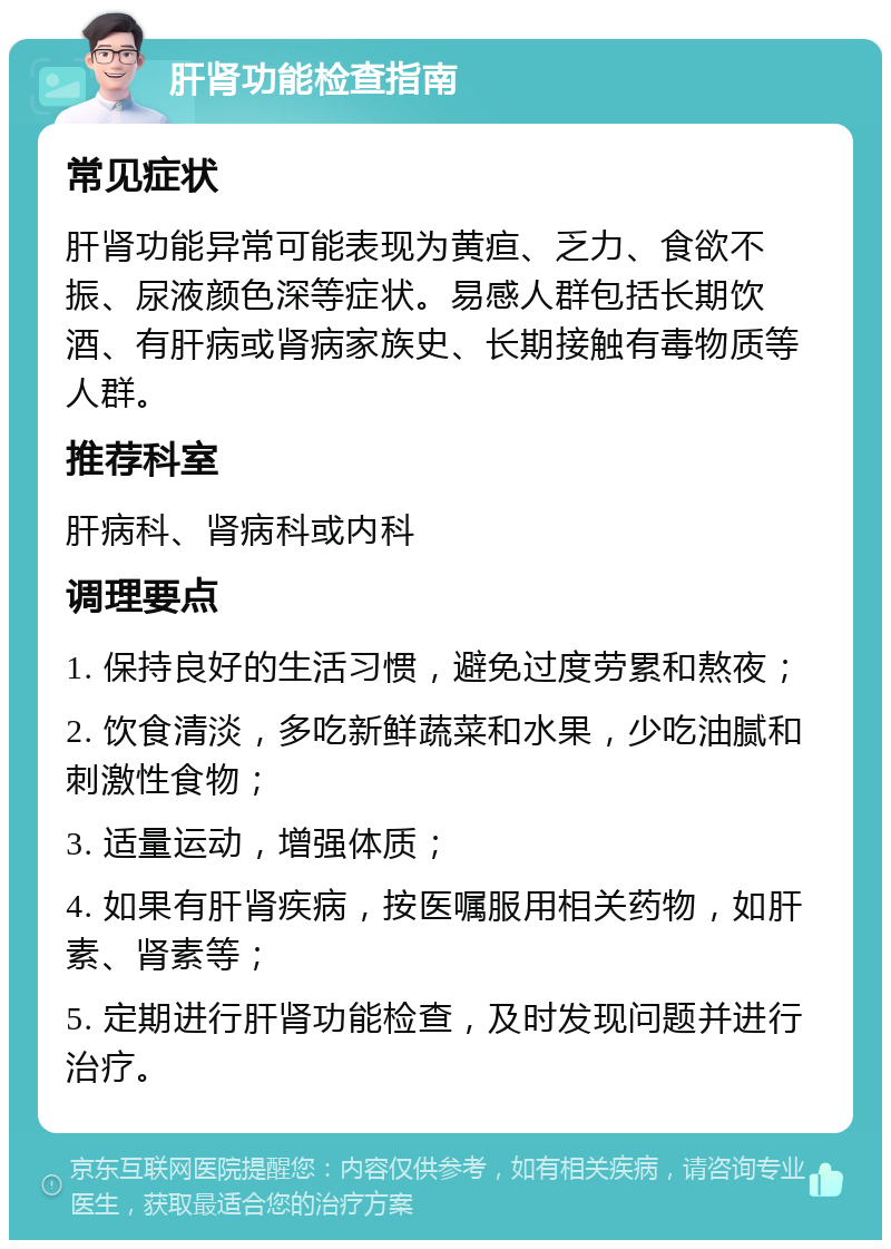 肝肾功能检查指南 常见症状 肝肾功能异常可能表现为黄疸、乏力、食欲不振、尿液颜色深等症状。易感人群包括长期饮酒、有肝病或肾病家族史、长期接触有毒物质等人群。 推荐科室 肝病科、肾病科或内科 调理要点 1. 保持良好的生活习惯，避免过度劳累和熬夜； 2. 饮食清淡，多吃新鲜蔬菜和水果，少吃油腻和刺激性食物； 3. 适量运动，增强体质； 4. 如果有肝肾疾病，按医嘱服用相关药物，如肝素、肾素等； 5. 定期进行肝肾功能检查，及时发现问题并进行治疗。