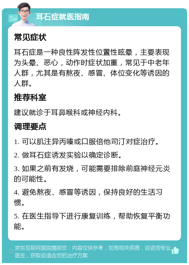 耳石症就医指南 常见症状 耳石症是一种良性阵发性位置性眩晕，主要表现为头晕、恶心，动作时症状加重，常见于中老年人群，尤其是有熬夜、感冒、体位变化等诱因的人群。 推荐科室 建议就诊于耳鼻喉科或神经内科。 调理要点 1. 可以肌注异丙嗪或口服倍他司汀对症治疗。 2. 做耳石症诱发实验以确定诊断。 3. 如果之前有发烧，可能需要排除前庭神经元炎的可能性。 4. 避免熬夜、感冒等诱因，保持良好的生活习惯。 5. 在医生指导下进行康复训练，帮助恢复平衡功能。