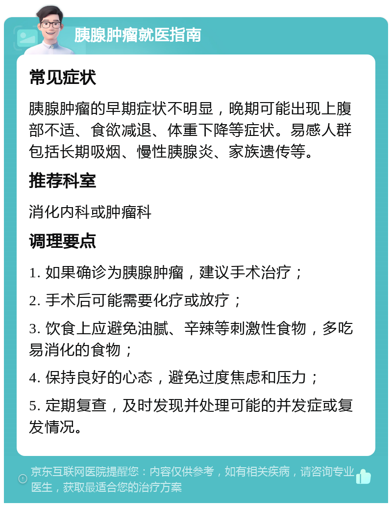 胰腺肿瘤就医指南 常见症状 胰腺肿瘤的早期症状不明显，晚期可能出现上腹部不适、食欲减退、体重下降等症状。易感人群包括长期吸烟、慢性胰腺炎、家族遗传等。 推荐科室 消化内科或肿瘤科 调理要点 1. 如果确诊为胰腺肿瘤，建议手术治疗； 2. 手术后可能需要化疗或放疗； 3. 饮食上应避免油腻、辛辣等刺激性食物，多吃易消化的食物； 4. 保持良好的心态，避免过度焦虑和压力； 5. 定期复查，及时发现并处理可能的并发症或复发情况。