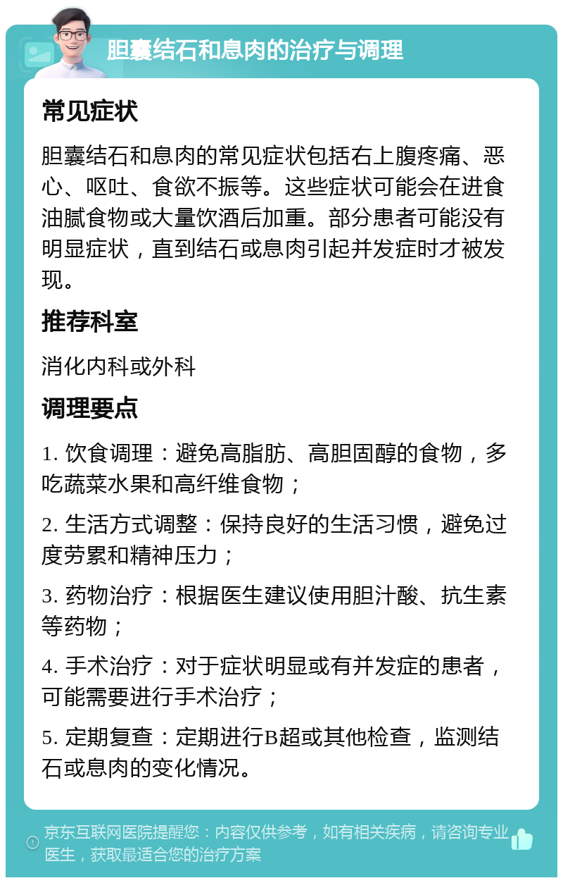 胆囊结石和息肉的治疗与调理 常见症状 胆囊结石和息肉的常见症状包括右上腹疼痛、恶心、呕吐、食欲不振等。这些症状可能会在进食油腻食物或大量饮酒后加重。部分患者可能没有明显症状，直到结石或息肉引起并发症时才被发现。 推荐科室 消化内科或外科 调理要点 1. 饮食调理：避免高脂肪、高胆固醇的食物，多吃蔬菜水果和高纤维食物； 2. 生活方式调整：保持良好的生活习惯，避免过度劳累和精神压力； 3. 药物治疗：根据医生建议使用胆汁酸、抗生素等药物； 4. 手术治疗：对于症状明显或有并发症的患者，可能需要进行手术治疗； 5. 定期复查：定期进行B超或其他检查，监测结石或息肉的变化情况。