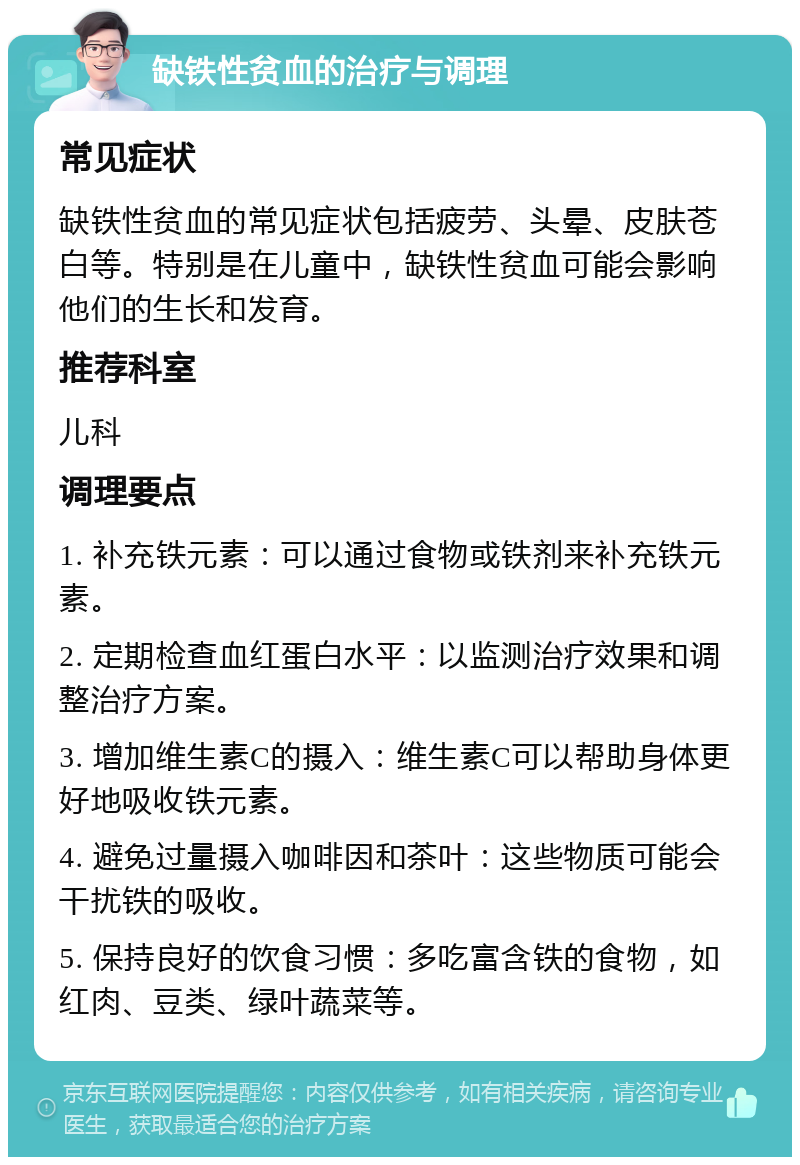 缺铁性贫血的治疗与调理 常见症状 缺铁性贫血的常见症状包括疲劳、头晕、皮肤苍白等。特别是在儿童中，缺铁性贫血可能会影响他们的生长和发育。 推荐科室 儿科 调理要点 1. 补充铁元素：可以通过食物或铁剂来补充铁元素。 2. 定期检查血红蛋白水平：以监测治疗效果和调整治疗方案。 3. 增加维生素C的摄入：维生素C可以帮助身体更好地吸收铁元素。 4. 避免过量摄入咖啡因和茶叶：这些物质可能会干扰铁的吸收。 5. 保持良好的饮食习惯：多吃富含铁的食物，如红肉、豆类、绿叶蔬菜等。