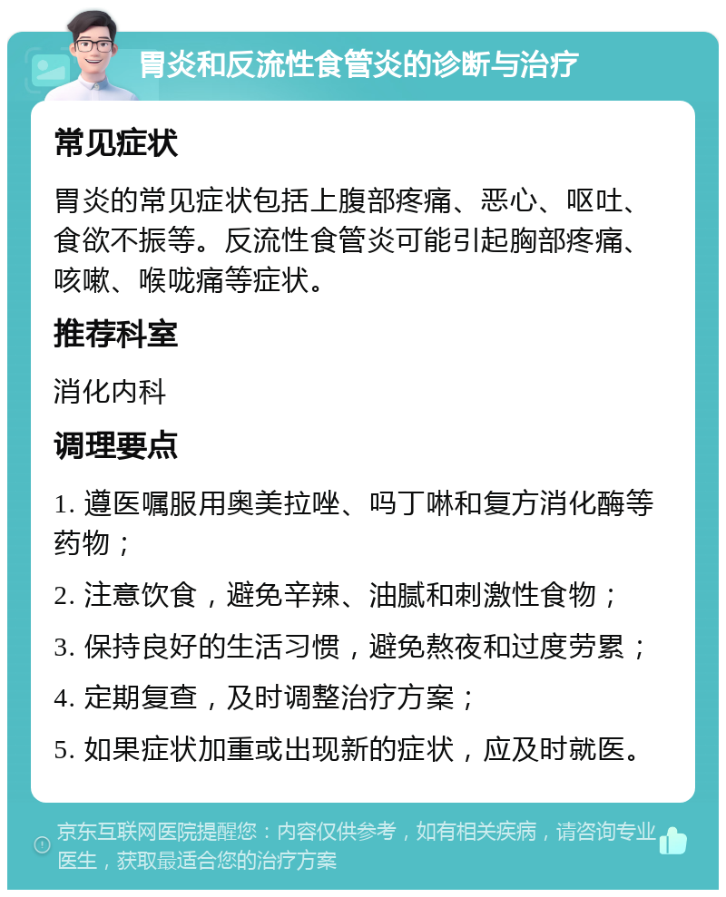 胃炎和反流性食管炎的诊断与治疗 常见症状 胃炎的常见症状包括上腹部疼痛、恶心、呕吐、食欲不振等。反流性食管炎可能引起胸部疼痛、咳嗽、喉咙痛等症状。 推荐科室 消化内科 调理要点 1. 遵医嘱服用奥美拉唑、吗丁啉和复方消化酶等药物； 2. 注意饮食，避免辛辣、油腻和刺激性食物； 3. 保持良好的生活习惯，避免熬夜和过度劳累； 4. 定期复查，及时调整治疗方案； 5. 如果症状加重或出现新的症状，应及时就医。