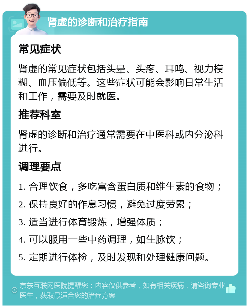 肾虚的诊断和治疗指南 常见症状 肾虚的常见症状包括头晕、头疼、耳鸣、视力模糊、血压偏低等。这些症状可能会影响日常生活和工作，需要及时就医。 推荐科室 肾虚的诊断和治疗通常需要在中医科或内分泌科进行。 调理要点 1. 合理饮食，多吃富含蛋白质和维生素的食物； 2. 保持良好的作息习惯，避免过度劳累； 3. 适当进行体育锻炼，增强体质； 4. 可以服用一些中药调理，如生脉饮； 5. 定期进行体检，及时发现和处理健康问题。