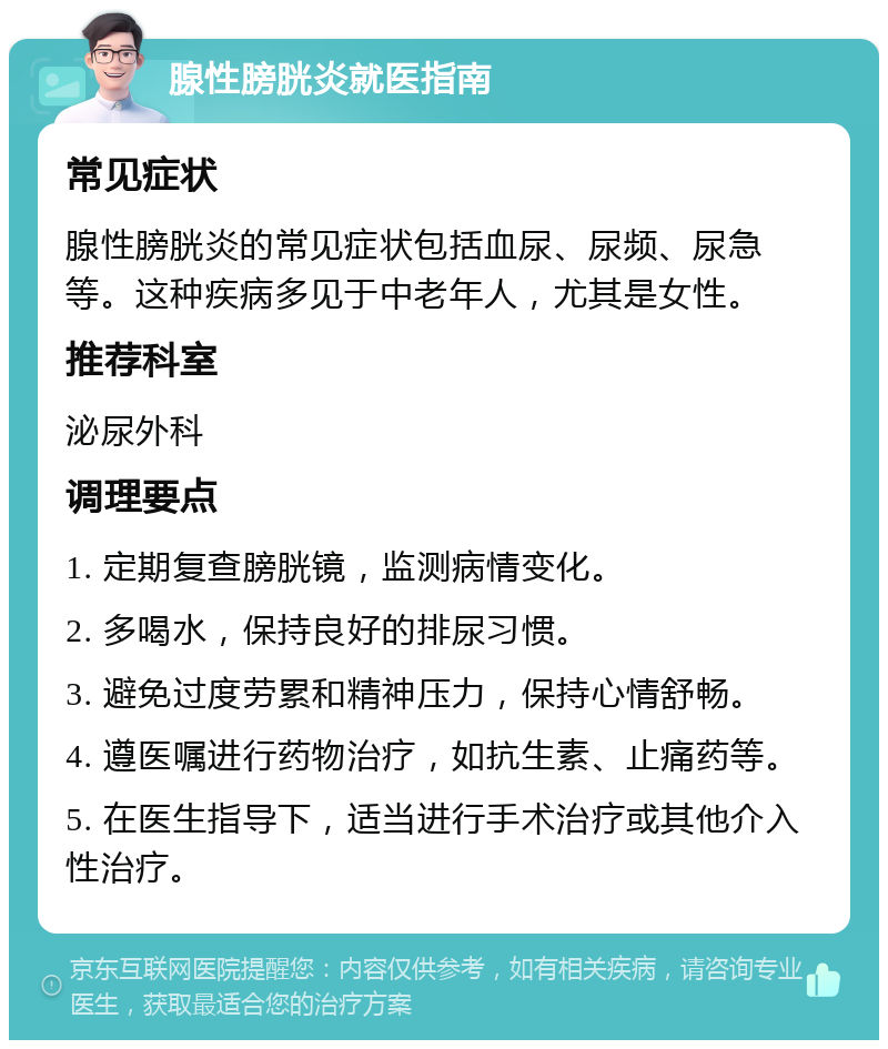 腺性膀胱炎就医指南 常见症状 腺性膀胱炎的常见症状包括血尿、尿频、尿急等。这种疾病多见于中老年人，尤其是女性。 推荐科室 泌尿外科 调理要点 1. 定期复查膀胱镜，监测病情变化。 2. 多喝水，保持良好的排尿习惯。 3. 避免过度劳累和精神压力，保持心情舒畅。 4. 遵医嘱进行药物治疗，如抗生素、止痛药等。 5. 在医生指导下，适当进行手术治疗或其他介入性治疗。