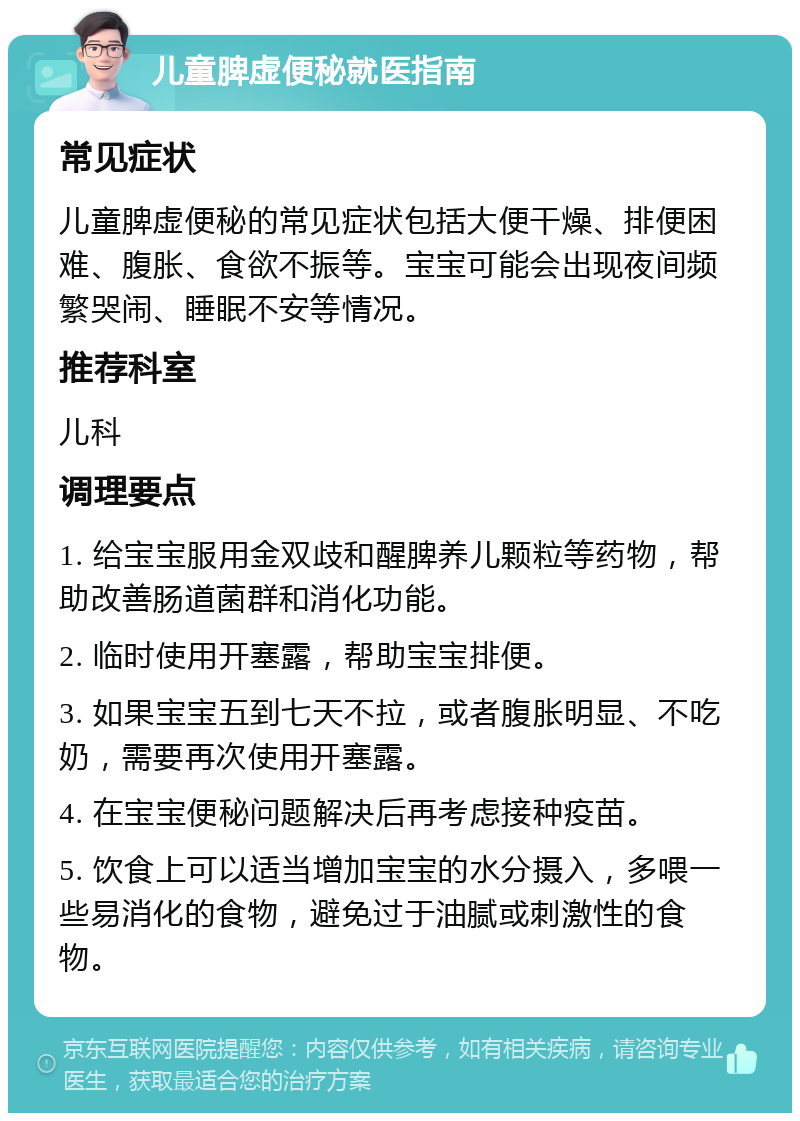 儿童脾虚便秘就医指南 常见症状 儿童脾虚便秘的常见症状包括大便干燥、排便困难、腹胀、食欲不振等。宝宝可能会出现夜间频繁哭闹、睡眠不安等情况。 推荐科室 儿科 调理要点 1. 给宝宝服用金双歧和醒脾养儿颗粒等药物，帮助改善肠道菌群和消化功能。 2. 临时使用开塞露，帮助宝宝排便。 3. 如果宝宝五到七天不拉，或者腹胀明显、不吃奶，需要再次使用开塞露。 4. 在宝宝便秘问题解决后再考虑接种疫苗。 5. 饮食上可以适当增加宝宝的水分摄入，多喂一些易消化的食物，避免过于油腻或刺激性的食物。