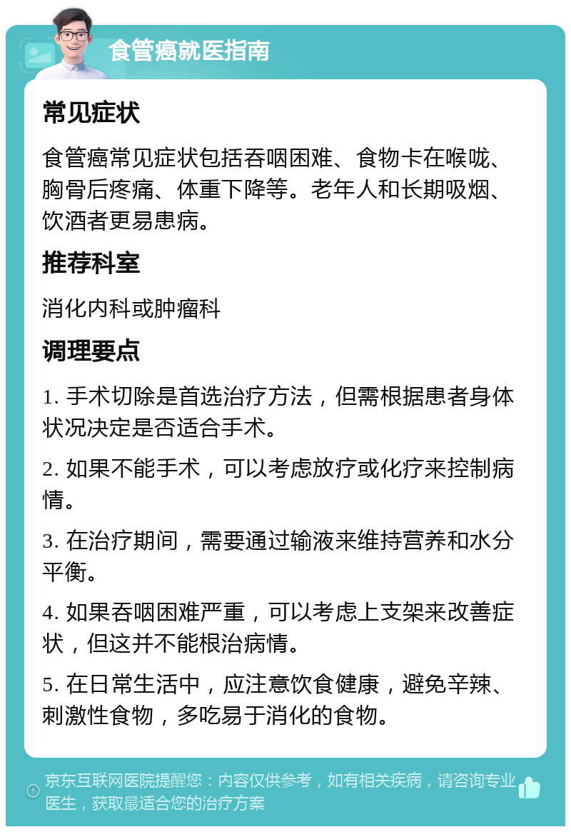 食管癌就医指南 常见症状 食管癌常见症状包括吞咽困难、食物卡在喉咙、胸骨后疼痛、体重下降等。老年人和长期吸烟、饮酒者更易患病。 推荐科室 消化内科或肿瘤科 调理要点 1. 手术切除是首选治疗方法，但需根据患者身体状况决定是否适合手术。 2. 如果不能手术，可以考虑放疗或化疗来控制病情。 3. 在治疗期间，需要通过输液来维持营养和水分平衡。 4. 如果吞咽困难严重，可以考虑上支架来改善症状，但这并不能根治病情。 5. 在日常生活中，应注意饮食健康，避免辛辣、刺激性食物，多吃易于消化的食物。