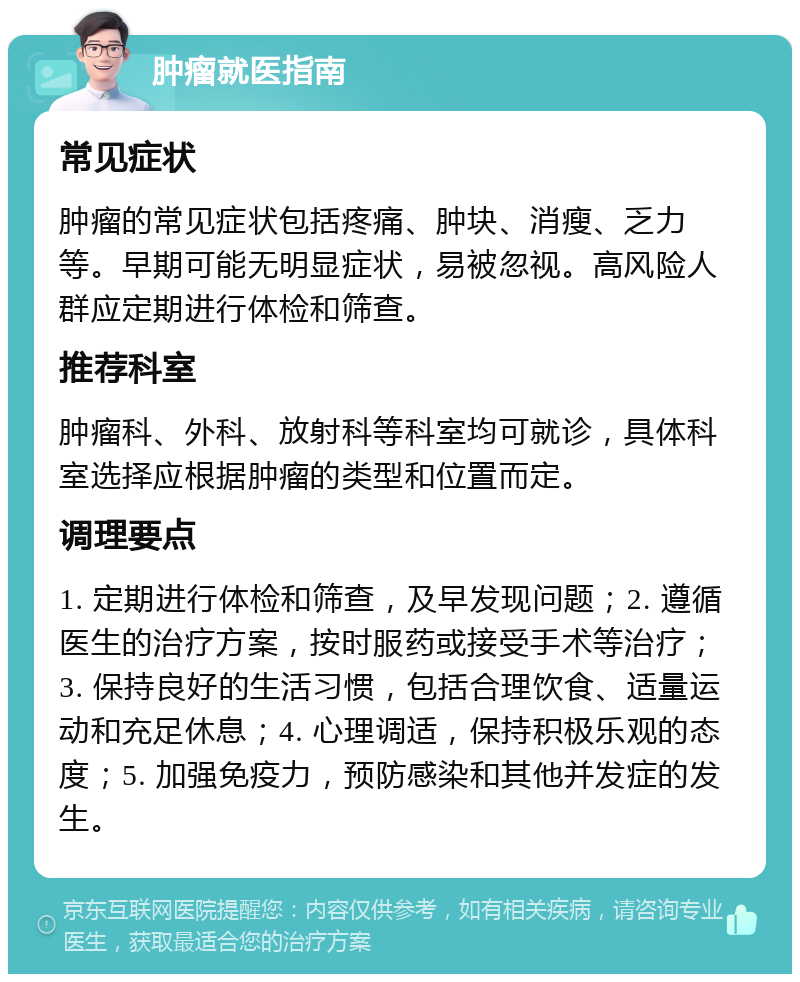 肿瘤就医指南 常见症状 肿瘤的常见症状包括疼痛、肿块、消瘦、乏力等。早期可能无明显症状，易被忽视。高风险人群应定期进行体检和筛查。 推荐科室 肿瘤科、外科、放射科等科室均可就诊，具体科室选择应根据肿瘤的类型和位置而定。 调理要点 1. 定期进行体检和筛查，及早发现问题；2. 遵循医生的治疗方案，按时服药或接受手术等治疗；3. 保持良好的生活习惯，包括合理饮食、适量运动和充足休息；4. 心理调适，保持积极乐观的态度；5. 加强免疫力，预防感染和其他并发症的发生。