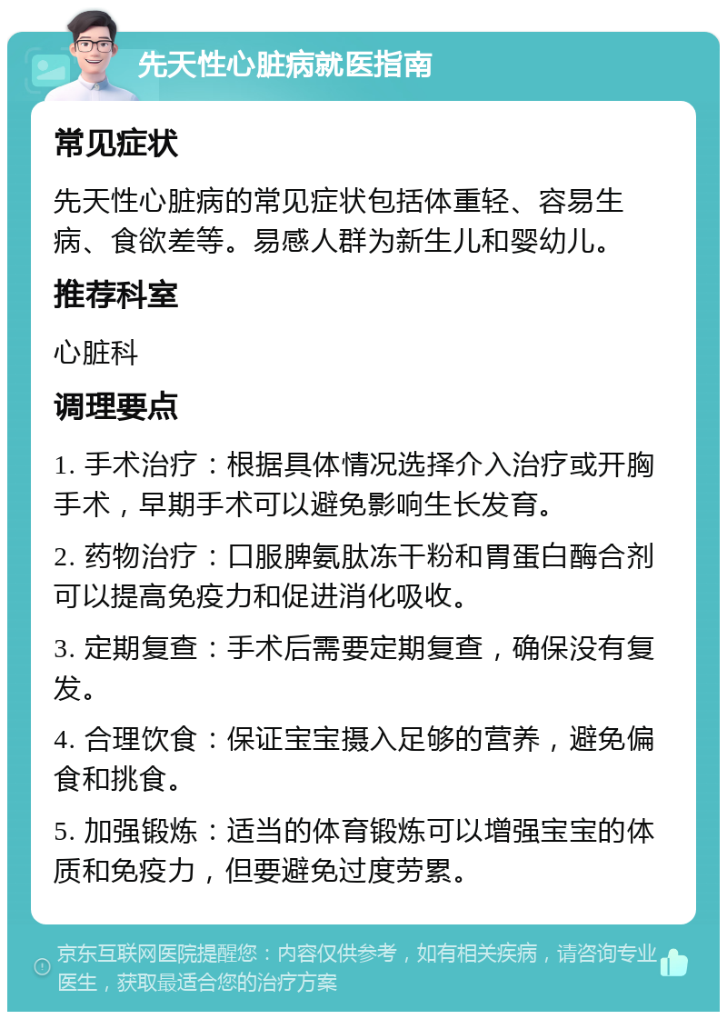 先天性心脏病就医指南 常见症状 先天性心脏病的常见症状包括体重轻、容易生病、食欲差等。易感人群为新生儿和婴幼儿。 推荐科室 心脏科 调理要点 1. 手术治疗：根据具体情况选择介入治疗或开胸手术，早期手术可以避免影响生长发育。 2. 药物治疗：口服脾氨肽冻干粉和胃蛋白酶合剂可以提高免疫力和促进消化吸收。 3. 定期复查：手术后需要定期复查，确保没有复发。 4. 合理饮食：保证宝宝摄入足够的营养，避免偏食和挑食。 5. 加强锻炼：适当的体育锻炼可以增强宝宝的体质和免疫力，但要避免过度劳累。