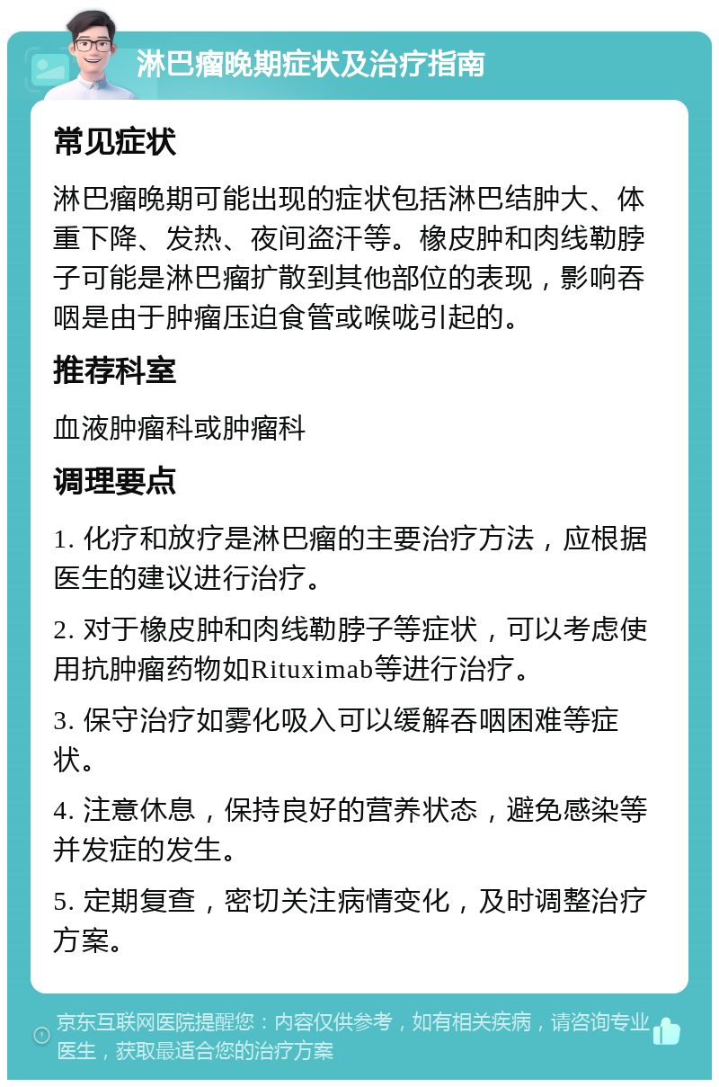 淋巴瘤晚期症状及治疗指南 常见症状 淋巴瘤晚期可能出现的症状包括淋巴结肿大、体重下降、发热、夜间盗汗等。橡皮肿和肉线勒脖子可能是淋巴瘤扩散到其他部位的表现，影响吞咽是由于肿瘤压迫食管或喉咙引起的。 推荐科室 血液肿瘤科或肿瘤科 调理要点 1. 化疗和放疗是淋巴瘤的主要治疗方法，应根据医生的建议进行治疗。 2. 对于橡皮肿和肉线勒脖子等症状，可以考虑使用抗肿瘤药物如Rituximab等进行治疗。 3. 保守治疗如雾化吸入可以缓解吞咽困难等症状。 4. 注意休息，保持良好的营养状态，避免感染等并发症的发生。 5. 定期复查，密切关注病情变化，及时调整治疗方案。