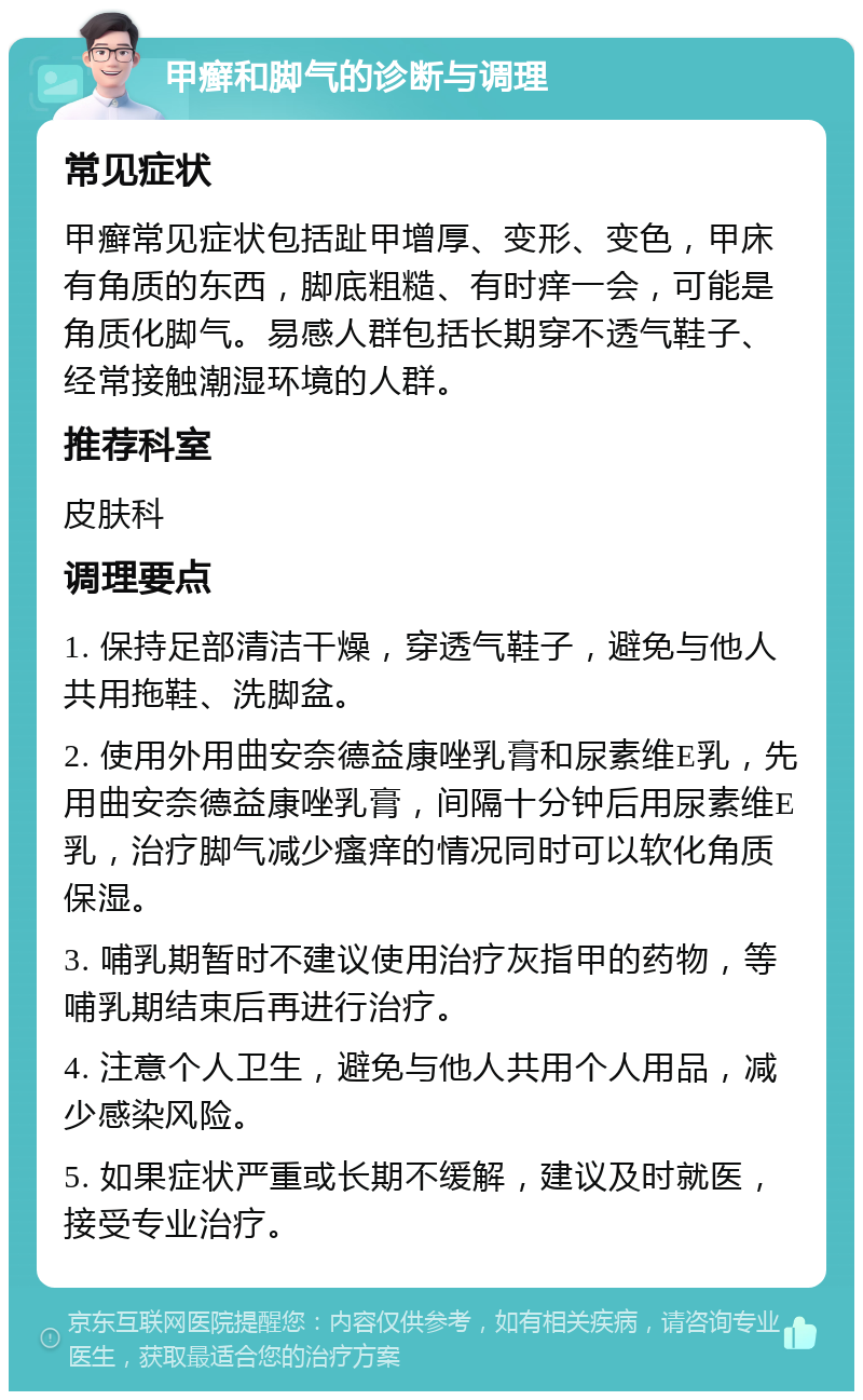 甲癣和脚气的诊断与调理 常见症状 甲癣常见症状包括趾甲增厚、变形、变色，甲床有角质的东西，脚底粗糙、有时痒一会，可能是角质化脚气。易感人群包括长期穿不透气鞋子、经常接触潮湿环境的人群。 推荐科室 皮肤科 调理要点 1. 保持足部清洁干燥，穿透气鞋子，避免与他人共用拖鞋、洗脚盆。 2. 使用外用曲安奈德益康唑乳膏和尿素维E乳，先用曲安奈德益康唑乳膏，间隔十分钟后用尿素维E乳，治疗脚气减少瘙痒的情况同时可以软化角质保湿。 3. 哺乳期暂时不建议使用治疗灰指甲的药物，等哺乳期结束后再进行治疗。 4. 注意个人卫生，避免与他人共用个人用品，减少感染风险。 5. 如果症状严重或长期不缓解，建议及时就医，接受专业治疗。