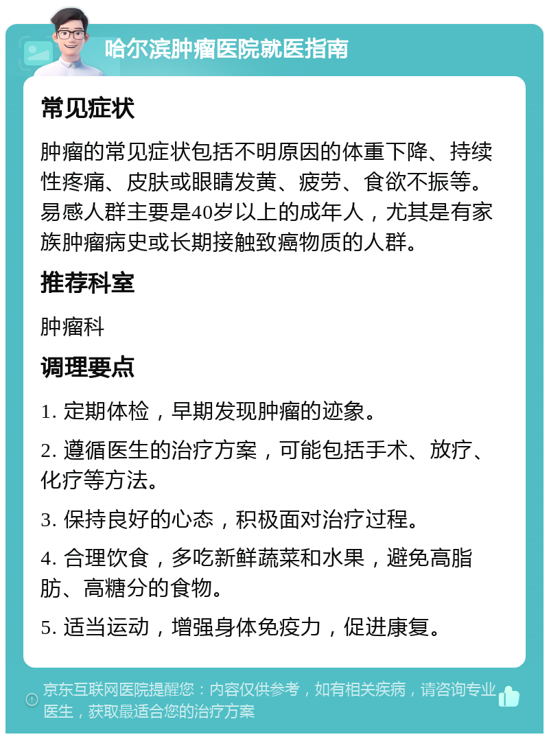 哈尔滨肿瘤医院就医指南 常见症状 肿瘤的常见症状包括不明原因的体重下降、持续性疼痛、皮肤或眼睛发黄、疲劳、食欲不振等。易感人群主要是40岁以上的成年人，尤其是有家族肿瘤病史或长期接触致癌物质的人群。 推荐科室 肿瘤科 调理要点 1. 定期体检，早期发现肿瘤的迹象。 2. 遵循医生的治疗方案，可能包括手术、放疗、化疗等方法。 3. 保持良好的心态，积极面对治疗过程。 4. 合理饮食，多吃新鲜蔬菜和水果，避免高脂肪、高糖分的食物。 5. 适当运动，增强身体免疫力，促进康复。