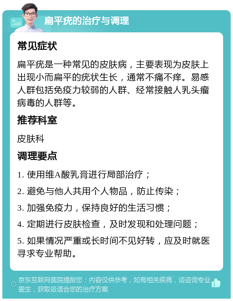 扁平疣的治疗与调理 常见症状 扁平疣是一种常见的皮肤病，主要表现为皮肤上出现小而扁平的疣状生长，通常不痛不痒。易感人群包括免疫力较弱的人群、经常接触人乳头瘤病毒的人群等。 推荐科室 皮肤科 调理要点 1. 使用维A酸乳膏进行局部治疗； 2. 避免与他人共用个人物品，防止传染； 3. 加强免疫力，保持良好的生活习惯； 4. 定期进行皮肤检查，及时发现和处理问题； 5. 如果情况严重或长时间不见好转，应及时就医寻求专业帮助。