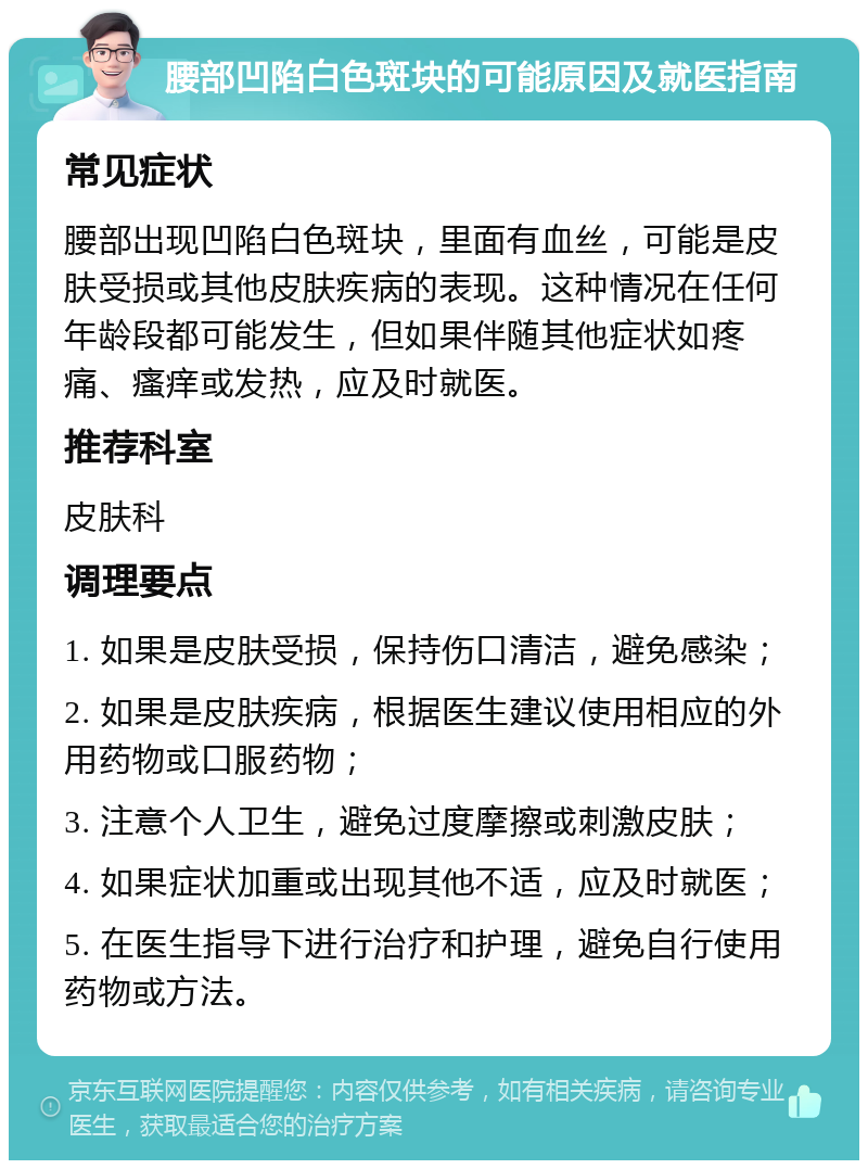 腰部凹陷白色斑块的可能原因及就医指南 常见症状 腰部出现凹陷白色斑块，里面有血丝，可能是皮肤受损或其他皮肤疾病的表现。这种情况在任何年龄段都可能发生，但如果伴随其他症状如疼痛、瘙痒或发热，应及时就医。 推荐科室 皮肤科 调理要点 1. 如果是皮肤受损，保持伤口清洁，避免感染； 2. 如果是皮肤疾病，根据医生建议使用相应的外用药物或口服药物； 3. 注意个人卫生，避免过度摩擦或刺激皮肤； 4. 如果症状加重或出现其他不适，应及时就医； 5. 在医生指导下进行治疗和护理，避免自行使用药物或方法。