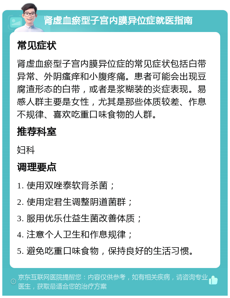 肾虚血瘀型子宫内膜异位症就医指南 常见症状 肾虚血瘀型子宫内膜异位症的常见症状包括白带异常、外阴瘙痒和小腹疼痛。患者可能会出现豆腐渣形态的白带，或者是浆糊装的炎症表现。易感人群主要是女性，尤其是那些体质较差、作息不规律、喜欢吃重口味食物的人群。 推荐科室 妇科 调理要点 1. 使用双唑泰软膏杀菌； 2. 使用定君生调整阴道菌群； 3. 服用优乐仕益生菌改善体质； 4. 注意个人卫生和作息规律； 5. 避免吃重口味食物，保持良好的生活习惯。