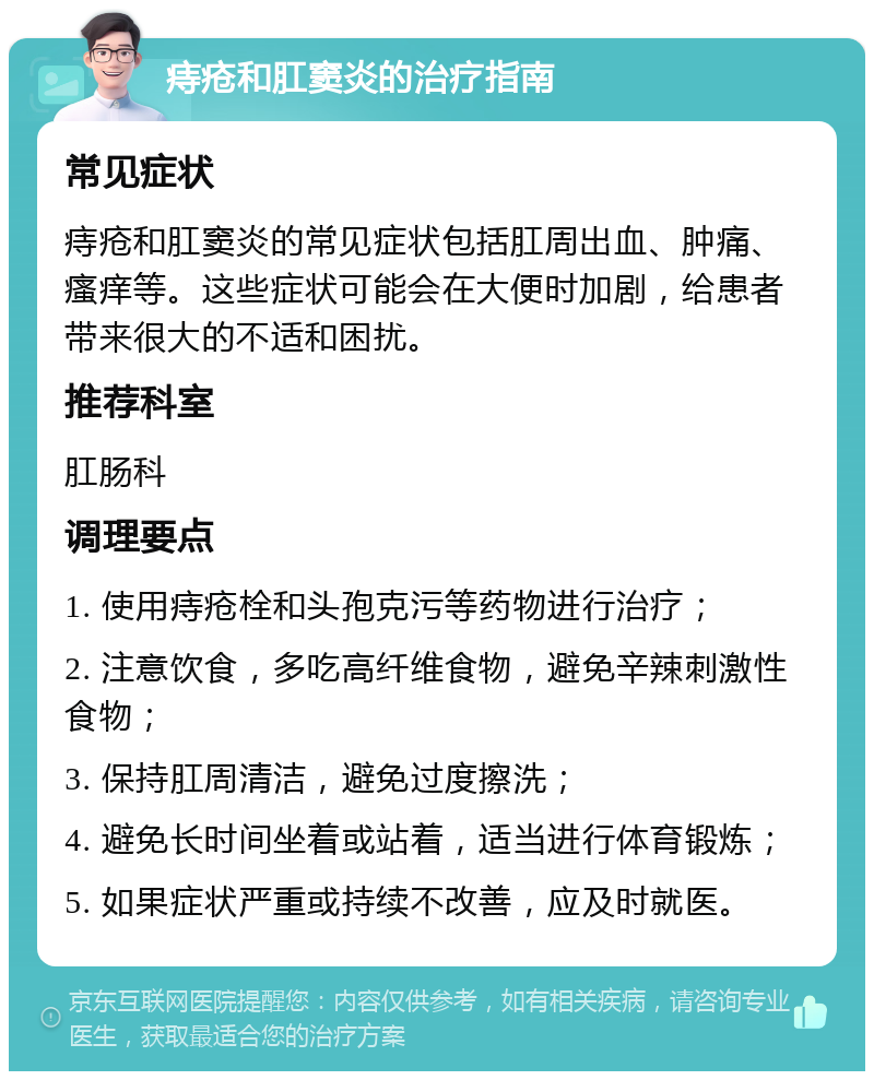 痔疮和肛窦炎的治疗指南 常见症状 痔疮和肛窦炎的常见症状包括肛周出血、肿痛、瘙痒等。这些症状可能会在大便时加剧，给患者带来很大的不适和困扰。 推荐科室 肛肠科 调理要点 1. 使用痔疮栓和头孢克污等药物进行治疗； 2. 注意饮食，多吃高纤维食物，避免辛辣刺激性食物； 3. 保持肛周清洁，避免过度擦洗； 4. 避免长时间坐着或站着，适当进行体育锻炼； 5. 如果症状严重或持续不改善，应及时就医。