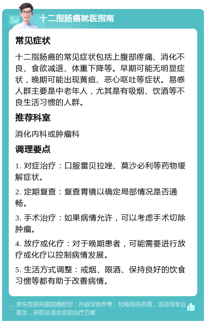 十二指肠癌就医指南 常见症状 十二指肠癌的常见症状包括上腹部疼痛、消化不良、食欲减退、体重下降等。早期可能无明显症状，晚期可能出现黄疸、恶心呕吐等症状。易感人群主要是中老年人，尤其是有吸烟、饮酒等不良生活习惯的人群。 推荐科室 消化内科或肿瘤科 调理要点 1. 对症治疗：口服雷贝拉唑、莫沙必利等药物缓解症状。 2. 定期复查：复查胃镜以确定局部情况是否通畅。 3. 手术治疗：如果病情允许，可以考虑手术切除肿瘤。 4. 放疗或化疗：对于晚期患者，可能需要进行放疗或化疗以控制病情发展。 5. 生活方式调整：戒烟、限酒、保持良好的饮食习惯等都有助于改善病情。