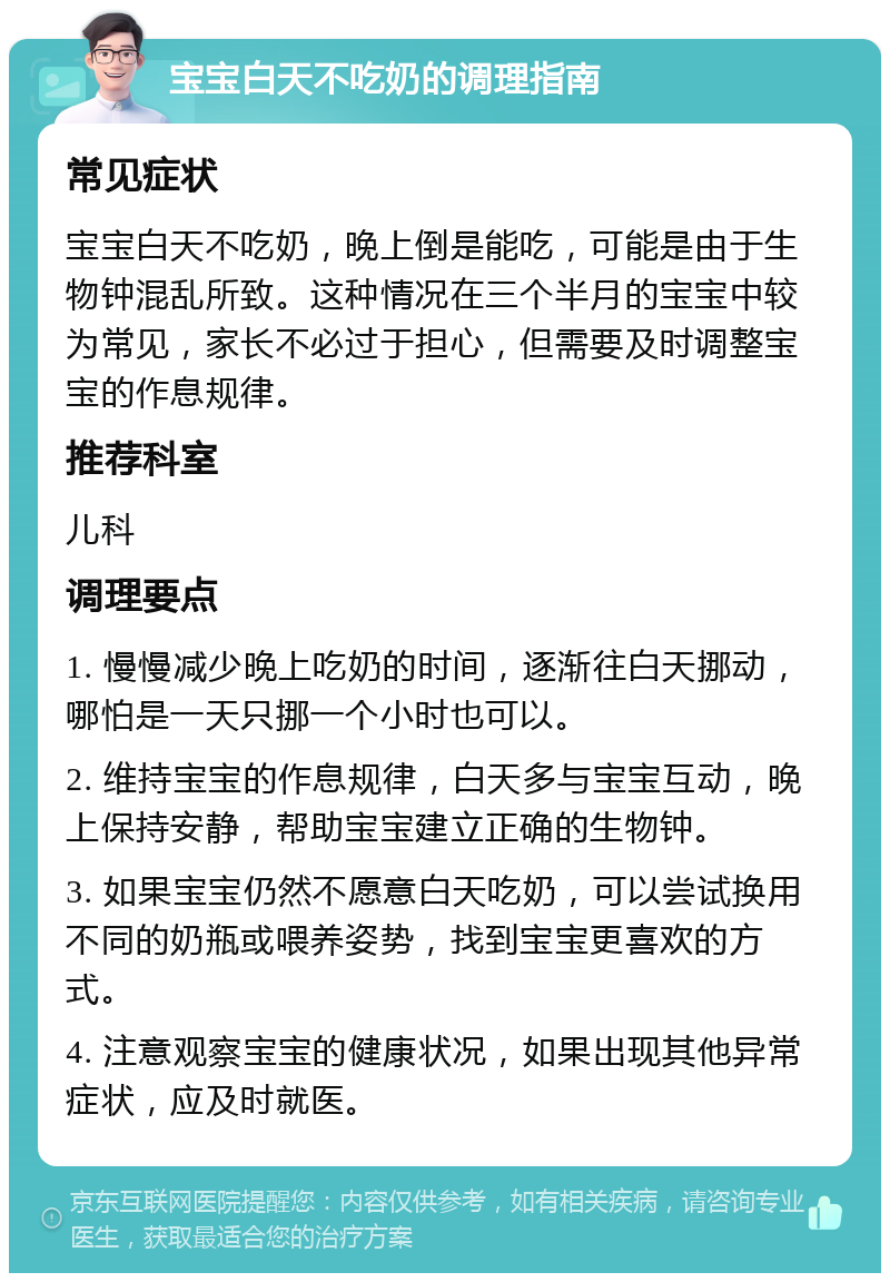 宝宝白天不吃奶的调理指南 常见症状 宝宝白天不吃奶，晚上倒是能吃，可能是由于生物钟混乱所致。这种情况在三个半月的宝宝中较为常见，家长不必过于担心，但需要及时调整宝宝的作息规律。 推荐科室 儿科 调理要点 1. 慢慢减少晚上吃奶的时间，逐渐往白天挪动，哪怕是一天只挪一个小时也可以。 2. 维持宝宝的作息规律，白天多与宝宝互动，晚上保持安静，帮助宝宝建立正确的生物钟。 3. 如果宝宝仍然不愿意白天吃奶，可以尝试换用不同的奶瓶或喂养姿势，找到宝宝更喜欢的方式。 4. 注意观察宝宝的健康状况，如果出现其他异常症状，应及时就医。