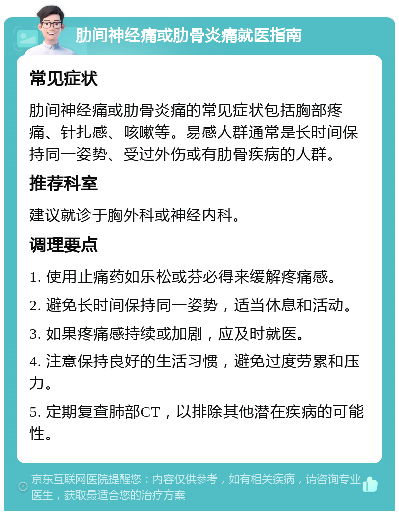 肋间神经痛或肋骨炎痛就医指南 常见症状 肋间神经痛或肋骨炎痛的常见症状包括胸部疼痛、针扎感、咳嗽等。易感人群通常是长时间保持同一姿势、受过外伤或有肋骨疾病的人群。 推荐科室 建议就诊于胸外科或神经内科。 调理要点 1. 使用止痛药如乐松或芬必得来缓解疼痛感。 2. 避免长时间保持同一姿势，适当休息和活动。 3. 如果疼痛感持续或加剧，应及时就医。 4. 注意保持良好的生活习惯，避免过度劳累和压力。 5. 定期复查肺部CT，以排除其他潜在疾病的可能性。