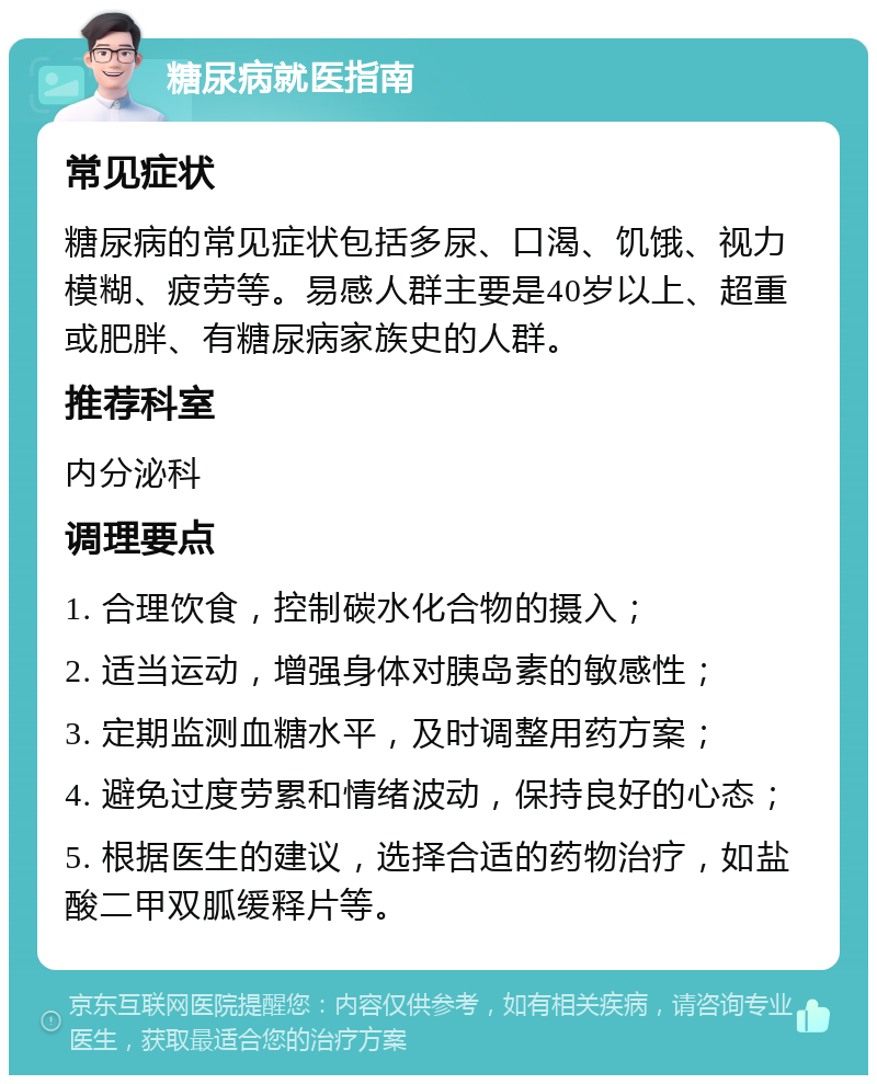 糖尿病就医指南 常见症状 糖尿病的常见症状包括多尿、口渴、饥饿、视力模糊、疲劳等。易感人群主要是40岁以上、超重或肥胖、有糖尿病家族史的人群。 推荐科室 内分泌科 调理要点 1. 合理饮食，控制碳水化合物的摄入； 2. 适当运动，增强身体对胰岛素的敏感性； 3. 定期监测血糖水平，及时调整用药方案； 4. 避免过度劳累和情绪波动，保持良好的心态； 5. 根据医生的建议，选择合适的药物治疗，如盐酸二甲双胍缓释片等。