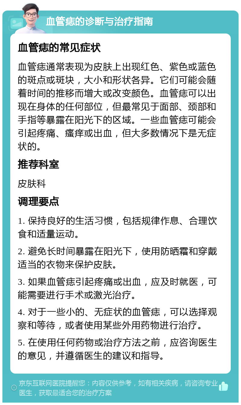 血管痣的诊断与治疗指南 血管痣的常见症状 血管痣通常表现为皮肤上出现红色、紫色或蓝色的斑点或斑块，大小和形状各异。它们可能会随着时间的推移而增大或改变颜色。血管痣可以出现在身体的任何部位，但最常见于面部、颈部和手指等暴露在阳光下的区域。一些血管痣可能会引起疼痛、瘙痒或出血，但大多数情况下是无症状的。 推荐科室 皮肤科 调理要点 1. 保持良好的生活习惯，包括规律作息、合理饮食和适量运动。 2. 避免长时间暴露在阳光下，使用防晒霜和穿戴适当的衣物来保护皮肤。 3. 如果血管痣引起疼痛或出血，应及时就医，可能需要进行手术或激光治疗。 4. 对于一些小的、无症状的血管痣，可以选择观察和等待，或者使用某些外用药物进行治疗。 5. 在使用任何药物或治疗方法之前，应咨询医生的意见，并遵循医生的建议和指导。