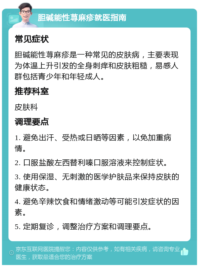 胆碱能性荨麻疹就医指南 常见症状 胆碱能性荨麻疹是一种常见的皮肤病，主要表现为体温上升引发的全身刺痒和皮肤粗糙，易感人群包括青少年和年轻成人。 推荐科室 皮肤科 调理要点 1. 避免出汗、受热或日晒等因素，以免加重病情。 2. 口服盐酸左西替利嗪口服溶液来控制症状。 3. 使用保湿、无刺激的医学护肤品来保持皮肤的健康状态。 4. 避免辛辣饮食和情绪激动等可能引发症状的因素。 5. 定期复诊，调整治疗方案和调理要点。