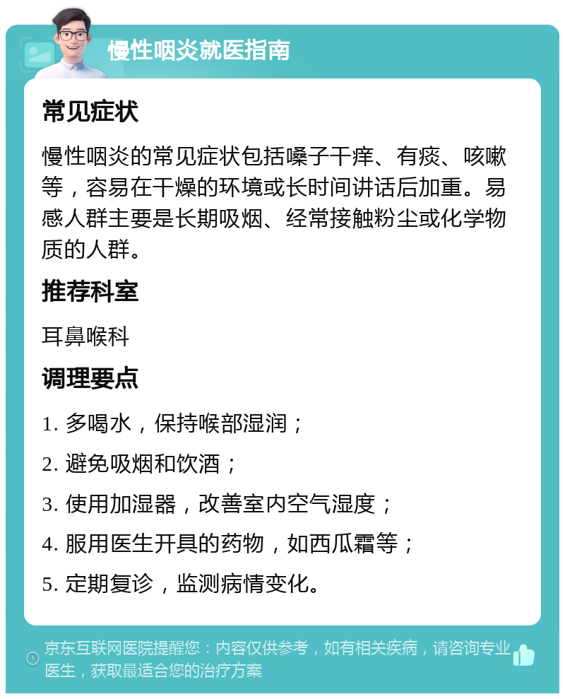 慢性咽炎就医指南 常见症状 慢性咽炎的常见症状包括嗓子干痒、有痰、咳嗽等，容易在干燥的环境或长时间讲话后加重。易感人群主要是长期吸烟、经常接触粉尘或化学物质的人群。 推荐科室 耳鼻喉科 调理要点 1. 多喝水，保持喉部湿润； 2. 避免吸烟和饮酒； 3. 使用加湿器，改善室内空气湿度； 4. 服用医生开具的药物，如西瓜霜等； 5. 定期复诊，监测病情变化。